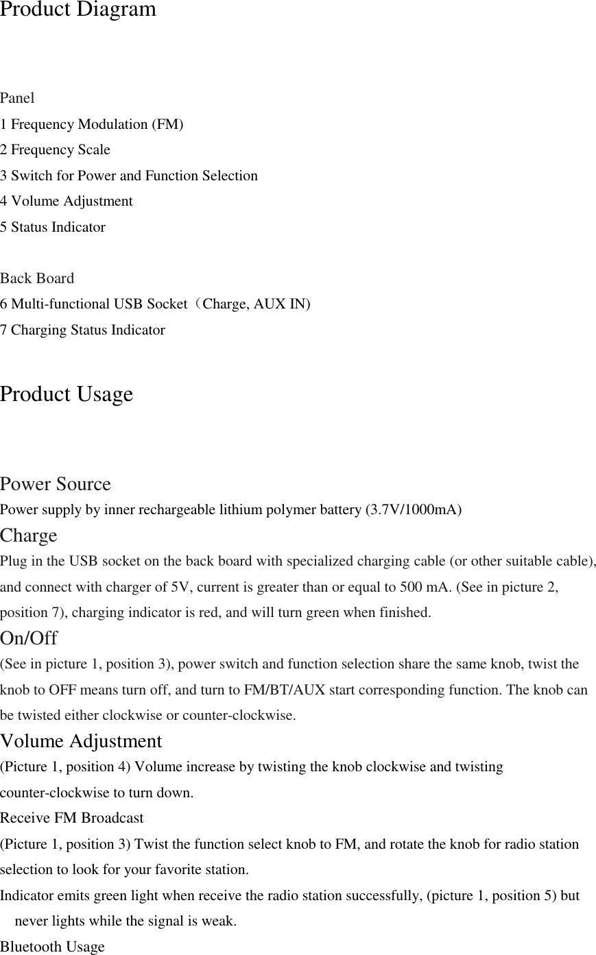 Product Diagram  Panel 1 Frequency Modulation (FM) 2 Frequency Scale 3 Switch for Power and Function Selection 4 Volume Adjustment 5 Status Indicator  Back Board 6 Multi-functional USB Socket（Charge, AUX IN)   7 Charging Status Indicator  Product Usage  Power Source Power supply by inner rechargeable lithium polymer battery (3.7V/1000mA) Charge Plug in the USB socket on the back board with specialized charging cable (or other suitable cable), and connect with charger of 5V, current is greater than or equal to 500 mA. (See in picture 2, position 7), charging indicator is red, and will turn green when finished. On/Off (See in picture 1, position 3), power switch and function selection share the same knob, twist the knob to OFF means turn off, and turn to FM/BT/AUX start corresponding function. The knob can be twisted either clockwise or counter-clockwise. Volume Adjustment (Picture 1, position 4) Volume increase by twisting the knob clockwise and twisting counter-clockwise to turn down. Receive FM Broadcast (Picture 1, position 3) Twist the function select knob to FM, and rotate the knob for radio station selection to look for your favorite station.   Indicator emits green light when receive the radio station successfully, (picture 1, position 5) but never lights while the signal is weak. Bluetooth Usage 