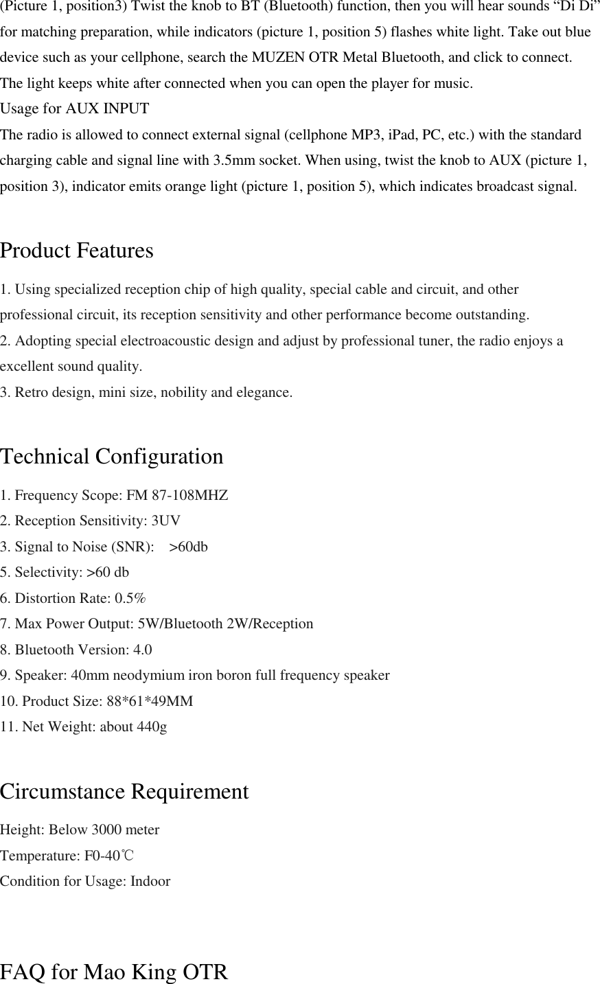(Picture 1, position3) Twist the knob to BT (Bluetooth) function, then you will hear sounds &ldquo;Di Di&rdquo; for matching preparation, while indicators (picture 1, position 5) flashes white light. Take out blue device such as your cellphone, search the MUZEN OTR Metal Bluetooth, and click to connect. The light keeps white after connected when you can open the player for music. Usage for AUX INPUT The radio is allowed to connect external signal (cellphone MP3, iPad, PC, etc.) with the standard charging cable and signal line with 3.5mm socket. When using, twist the knob to AUX (picture 1, position 3), indicator emits orange light (picture 1, position 5), which indicates broadcast signal.  Product Features 1. Using specialized reception chip of high quality, special cable and circuit, and other professional circuit, its reception sensitivity and other performance become outstanding. 2. Adopting special electroacoustic design and adjust by professional tuner, the radio enjoys a excellent sound quality. 3. Retro design, mini size, nobility and elegance.  Technical Configuration 1. Frequency Scope: FM 87-108MHZ 2. Reception Sensitivity: 3UV 3. Signal to Noise (SNR):    >60db 5. Selectivity: >60 db 6. Distortion Rate: 0.5% 7. Max Power Output: 5W/Bluetooth 2W/Reception 8. Bluetooth Version: 4.0 9. Speaker: 40mm neodymium iron boron full frequency speaker 10. Product Size: 88*61*49MM 11. Net Weight: about 440g  Circumstance Requirement Height: Below 3000 meter Temperature: F0-40℃ Condition for Usage: Indoor   FAQ for Mao King OTR 