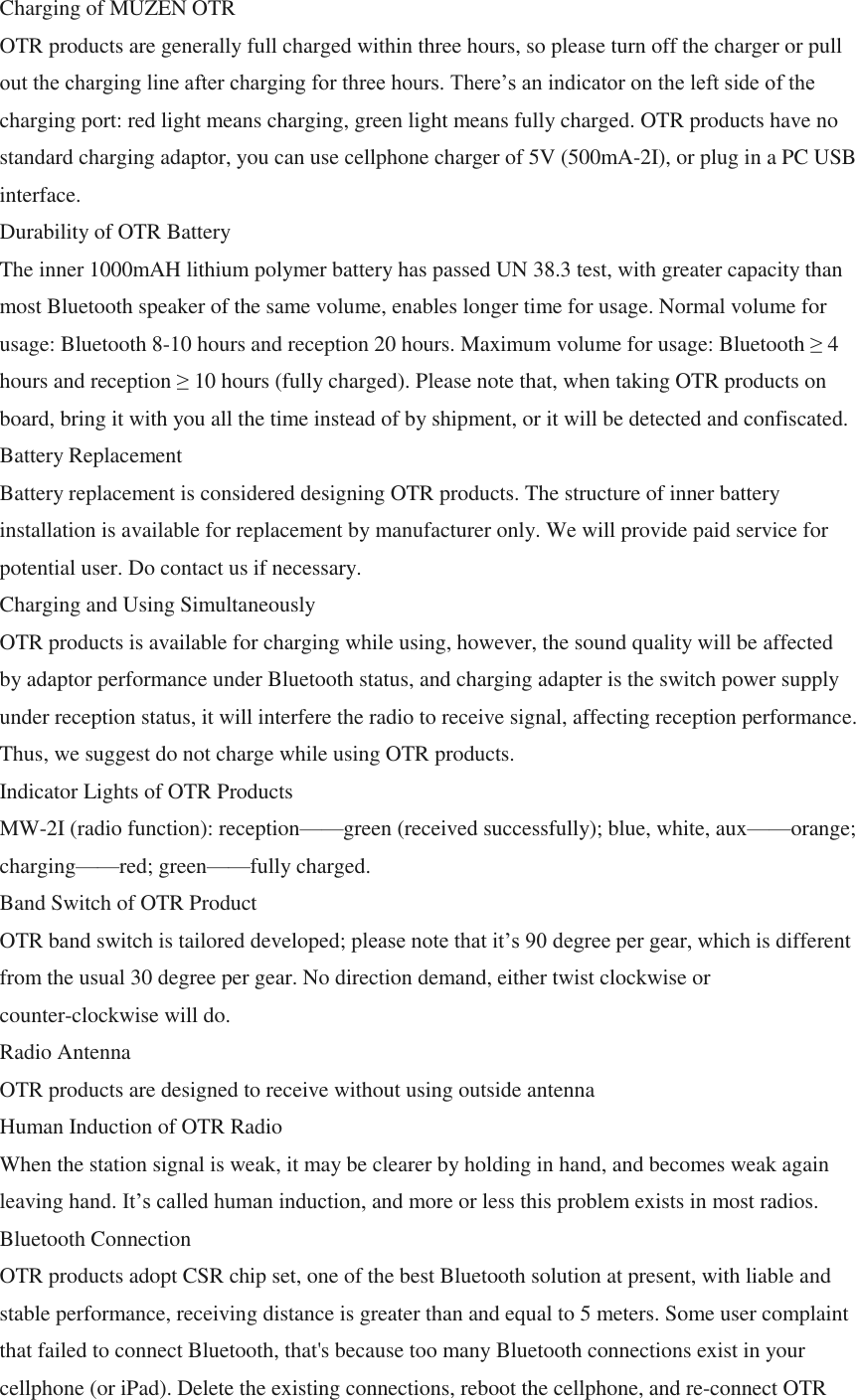 Charging of MUZEN OTR OTR products are generally full charged within three hours, so please turn off the charger or pull out the charging line after charging for three hours. There&rsquo;s an indicator on the left side of the charging port: red light means charging, green light means fully charged. OTR products have no standard charging adaptor, you can use cellphone charger of 5V (500mA-2I), or plug in a PC USB interface. Durability of OTR Battery The inner 1000mAH lithium polymer battery has passed UN 38.3 test, with greater capacity than most Bluetooth speaker of the same volume, enables longer time for usage. Normal volume for usage: Bluetooth 8-10 hours and reception 20 hours. Maximum volume for usage: Bluetooth &ge; 4 hours and reception &ge; 10 hours (fully charged). Please note that, when taking OTR products on board, bring it with you all the time instead of by shipment, or it will be detected and confiscated. Battery Replacement Battery replacement is considered designing OTR products. The structure of inner battery installation is available for replacement by manufacturer only. We will provide paid service for potential user. Do contact us if necessary. Charging and Using Simultaneously OTR products is available for charging while using, however, the sound quality will be affected by adaptor performance under Bluetooth status, and charging adapter is the switch power supply under reception status, it will interfere the radio to receive signal, affecting reception performance. Thus, we suggest do not charge while using OTR products. Indicator Lights of OTR Products MW-2I (radio function): reception&mdash;&mdash;green (received successfully); blue, white, aux&mdash;&mdash;orange; charging&mdash;&mdash;red; green&mdash;&mdash;fully charged. Band Switch of OTR Product OTR band switch is tailored developed; please note that it&rsquo;s 90 degree per gear, which is different from the usual 30 degree per gear. No direction demand, either twist clockwise or counter-clockwise will do. Radio Antenna OTR products are designed to receive without using outside antenna Human Induction of OTR Radio When the station signal is weak, it may be clearer by holding in hand, and becomes weak again leaving hand. It&rsquo;s called human induction, and more or less this problem exists in most radios. Bluetooth Connection OTR products adopt CSR chip set, one of the best Bluetooth solution at present, with liable and stable performance, receiving distance is greater than and equal to 5 meters. Some user complaint that failed to connect Bluetooth, that's because too many Bluetooth connections exist in your cellphone (or iPad). Delete the existing connections, reboot the cellphone, and re-connect OTR 