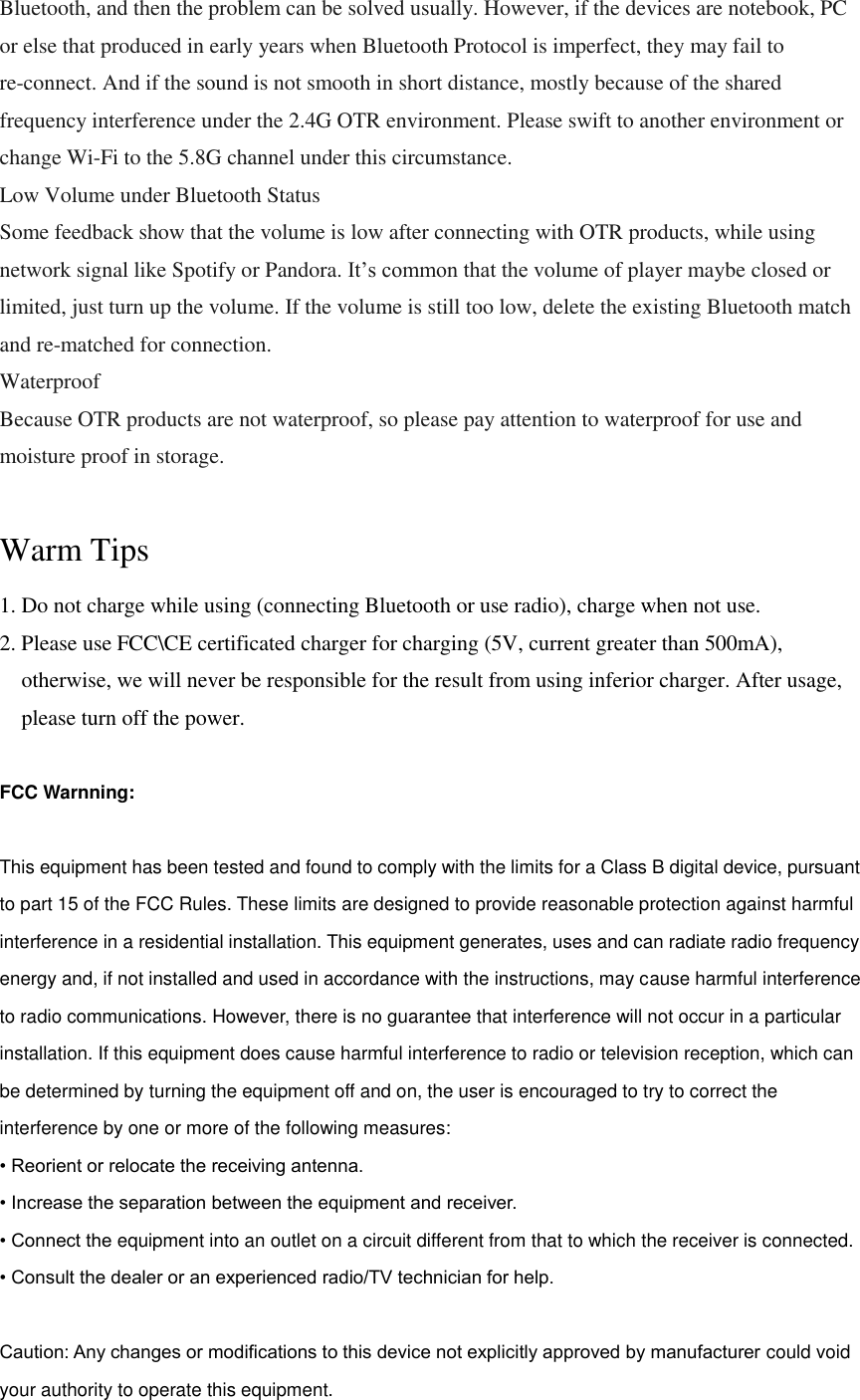 Bluetooth, and then the problem can be solved usually. However, if the devices are notebook, PC or else that produced in early years when Bluetooth Protocol is imperfect, they may fail to re-connect. And if the sound is not smooth in short distance, mostly because of the shared frequency interference under the 2.4G OTR environment. Please swift to another environment or change Wi-Fi to the 5.8G channel under this circumstance. Low Volume under Bluetooth Status Some feedback show that the volume is low after connecting with OTR products, while using network signal like Spotify or Pandora. It&rsquo;s common that the volume of player maybe closed or limited, just turn up the volume. If the volume is still too low, delete the existing Bluetooth match and re-matched for connection. Waterproof Because OTR products are not waterproof, so please pay attention to waterproof for use and moisture proof in storage.  Warm Tips 1. Do not charge while using (connecting Bluetooth or use radio), charge when not use. 2. Please use FCC\CE certificated charger for charging (5V, current greater than 500mA), otherwise, we will never be responsible for the result from using inferior charger. After usage, please turn off the power.  FCC Warnning:  This equipment has been tested and found to comply with the limits for a Class B digital device, pursuant to part 15 of the FCC Rules. These limits are designed to provide reasonable protection against harmful interference in a residential installation. This equipment generates, uses and can radiate radio frequency energy and, if not installed and used in accordance with the instructions, may cause harmful interference to radio communications. However, there is no guarantee that interference will not occur in a particular installation. If this equipment does cause harmful interference to radio or television reception, which can be determined by turning the equipment off and on, the user is encouraged to try to correct the interference by one or more of the following measures: &bull; Reorient or relocate the receiving antenna. &bull; Increase the separation between the equipment and receiver. &bull; Connect the equipment into an outlet on a circuit different from that to which the receiver is connected. &bull; Consult the dealer or an experienced radio/TV technician for help.  Caution: Any changes or modiﬁcations to this device not explicitly approved by manufacturer could void your authority to operate this equipment. 