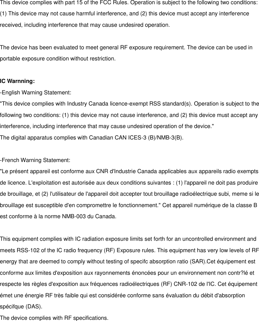  This device complies with part 15 of the FCC Rules. Operation is subject to the following two conditions: (1) This device may not cause harmful interference, and (2) this device must accept any interference received, including interference that may cause undesired operation.  The device has been evaluated to meet general RF exposure requirement. The device can be used in portable exposure condition without restriction.  IC Warnning: -English Warning Statement: "This device complies with Industry Canada licence-exempt RSS standard(s). Operation is subject to the following two conditions: (1) this device may not cause interference, and (2) this device must accept any interference, including interference that may cause undesired operation of the device." The digital apparatus complies with Canadian CAN ICES-3 (B)/NMB-3(B).  -French Warning Statement: "Le pr&eacute;sent appareil est conforme aux CNR d'Industrie Canada applicables aux appareils radio exempts de licence. L'exploitation est autoris&eacute;e aux deux conditions suivantes : (1) l'appareil ne doit pas produire de brouillage, et (2) l'utilisateur de l'appareil doit accepter tout brouillage radio&eacute;lectrique subi, meme si le brouillage est susceptible d'en compromettre le fonctionnement." Cet appareil num&eacute;rique de la classe B est conforme &agrave; la norme NMB-003 du Canada.  This equipment complies with IC radiation exposure limits set forth for an uncontrolled environment and meets RSS-102 of the IC radio frequency (RF) Exposure rules. This equipment has very low levels of RF energy that are deemed to comply without testing of specifc absorption ratio (SAR).Cet &eacute;quipement est conforme aux limites d'exposition aux rayonnements &eacute;nonc&eacute;es pour un environnement non contr?l&eacute; et respecte les r&egrave;gles d'exposition aux fr&eacute;quences radio&eacute;lectriques (RF) CNR-102 de l'IC. Cet &eacute;quipement &eacute;met une &eacute;nergie RF tr&egrave;s faible qui est consid&eacute;r&eacute;e conforme sans &eacute;valuation du d&eacute;bit d'absorption sp&eacute;cifque (DAS). The device complies with RF specifications.         