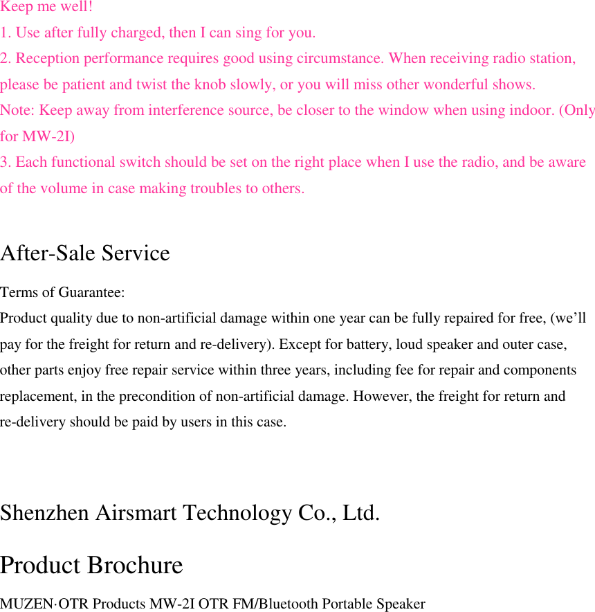 Keep me well! 1. Use after fully charged, then I can sing for you. 2. Reception performance requires good using circumstance. When receiving radio station, please be patient and twist the knob slowly, or you will miss other wonderful shows. Note: Keep away from interference source, be closer to the window when using indoor. (Only for MW-2I) 3. Each functional switch should be set on the right place when I use the radio, and be aware of the volume in case making troubles to others.  After-Sale Service Terms of Guarantee: Product quality due to non-artificial damage within one year can be fully repaired for free, (we&rsquo;ll pay for the freight for return and re-delivery). Except for battery, loud speaker and outer case, other parts enjoy free repair service within three years, including fee for repair and components replacement, in the precondition of non-artificial damage. However, the freight for return and re-delivery should be paid by users in this case.   Shenzhen Airsmart Technology Co., Ltd. Product Brochure MUZEN&middot;OTR Products MW-2I OTR FM/Bluetooth Portable Speaker 