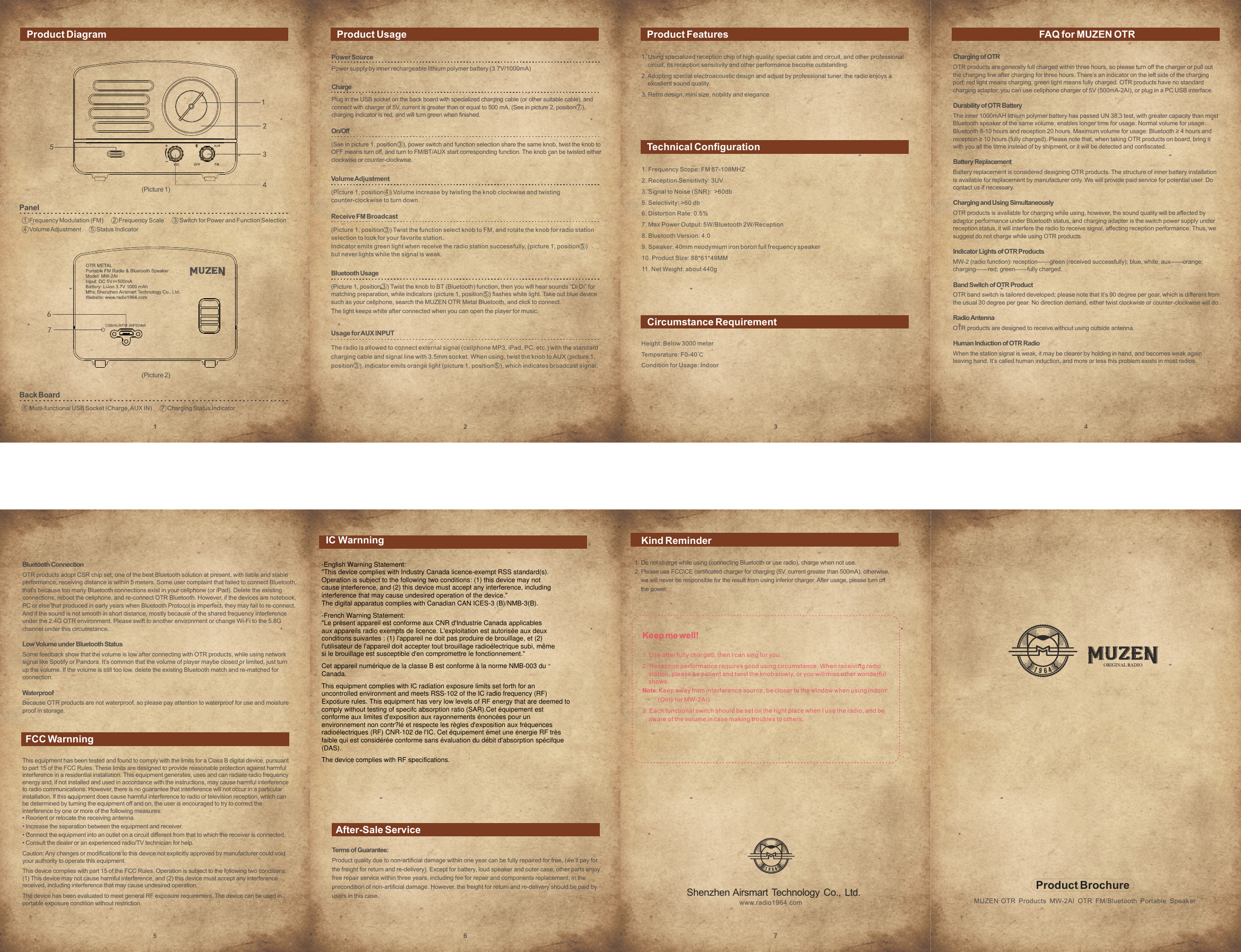  1. Frequency Scope: FM 87-108MHZ2. Reception Sensitivity: 3UV3. Signal to Noise (SNR):  >60db5. Selectivity: >60 db6. Distortion Rate: 0.5%7. Max Power Output: 5W/Bluetooth 2W/Reception8. Bluetooth Version: 4.09. Speaker: 40mm neodymium iron boron full frequency speaker10. Product Size: 88*61*49MM11. Net Weight: about 440g1. Using specialized reception chip of high quality, special cable and circuit, and other professional    circuit, its reception sensitivity and other performance become outstanding.2. Adopting special electroacoustic design and adjust by professional tuner, the radio enjoys a    excellent sound quality.3. Retro design, mini size, nobility and elegance.Product Diagram Product Usage Product FeaturesTechnical ConfigurationCircumstance RequirementFAQ for MUZEN OTRFCC WarnningAfter-Sale ServicePanel1  Frequency Modulation (FM)       2  Frequency Scale       3  Switch for Power and Function Selection4  Volume Adjustment       5  Status IndicatorBack Board6  Multi-functional USB Socket(Charge, AUX IN)       7  Charging Status IndicatorProduct BrochureMUZEN&middot;OTR Products MW-2AI OTR FM/Bluetooth Portable SpeakerShenzhen Airsmart Technology Co., Ltd.www.radio1964.comTerms of Guarantee:Product quality due to non-artificial damage within one year can be fully repaired for free, (we&rsquo;ll pay forthe freight for return and re-delivery). Except for battery, loud speaker and outer case, other parts enjoyfree repair service within three years, including fee for repair and components replacement, in theprecondition of non-artificial damage. However, the freight for return and re-delivery should be paid byusers in this case.1. Do not charge while using (connecting Bluetooth or use radio), charge when not use.2. Please use FCC\CE certificated charger for charging (5V, current greater than 500mA), otherwise,    we will never be responsible for the result from using inferior charger. After usage, please turn off    the power.Keep me well!1. Use after fully charged, then I can sing for you.2. Reception performance requires good using circumstance. When receiving radio    station, please be patient and twist the knob slowly, or you will miss other wonderful    shows.Note: Keep away from interference source, be closer to the window when using indoor.          (Only for MW-2AI)3. Each functional switch should be set on the right place when I use the radio, and be    aware of the volume in case making troubles to others.Power SourcePower supply by inner rechargeable lithium polymer battery (3.7V/1000mA)ChargePlug in the USB socket on the back board with specialized charging cable (or other suitable cable), andconnect with charger of 5V, current is greater than or equal to 500 mA. (See in picture 2, position 7 ), charging indicator is red, and will turn green when finished.On/Off(See in picture 1, position 3 ), power switch and function selection share the same knob, twist the knob toOFF means turn off, and turn to FM/BT/AUX start corresponding function. The knob can be twisted eitherclockwise or counter-clockwise.Volume Adjustment(Picture 1, position 4 ) Volume increase by twisting the knob clockwise and twistingcounter-clockwise to turn down.Receive FM Broadcast(Picture 1, position 3 ) Twist the function select knob to FM, and rotate the knob for radio stationselection to look for your favorite station. Indicator emits green light when receive the radio station successfully, (picture 1, position 5 )but never lights while the signal is weak.Bluetooth Usage(Picture 1, position 3 ) Twist the knob to BT (Bluetooth) function, then you will hear sounds &ldquo;Di Di&rdquo; formatching preparation, while indicators (picture 1, position 5 ) flashes white light. Take out blue devicesuch as your cellphone, search the MUZEN OTR Metal Bluetooth, and click to connect.The light keeps white after connected when you can open the player for music.Usage for AUX INPUTThe radio is allowed to connect external signal (cellphone MP3, iPad, PC, etc.) with the standardcharging cable and signal line with 3.5mm socket. When using, twist the knob to AUX (picture 1,position 3 ), indicator emits orange light (picture 1, position 5 ), which indicates broadcast signal.Height: Below 3000 meterTemperature: F0-40℃Condition for Usage: IndoorCharging of OTROTR products are generally full charged within three hours, so please turn off the charger or pull outthe charging line after charging for three hours. There&rsquo;s an indicator on the left side of the chargingport: red light means charging, green light means fully charged. OTR products have no standardcharging adaptor, you can use cellphone charger of 5V (500mA-2AI), or plug in a PC USB interface.Durability of OTR BatteryThe inner 1000mAH lithium polymer battery has passed UN 38.3 test, with greater capacity than mostBluetooth speaker of the same volume, enables longer time for usage. Normal volume for usage:Bluetooth 8-10 hours and reception 20 hours. Maximum volume for usage: Bluetooth &ge; 4 hours andreception &ge; 10 hours (fully charged). Please note that, when taking OTR products on board, bring itwith you all the titme instead of by shipment, or it will be detected and confiscated.Battery ReplacementBattery replacement is considered designing OTR products. The structure of inner battery installationis available for replacement by manufacturer only. We will provide paid service for potential user. Docontact us if necessary.Charging and Using SimultaneouslyOTR products is available for charging while using, however, the sound quality will be affected byadaptor performance under Bluetooth status, and charging adapter is the switch power supply underreception status, it will interfere the radio to receive signal, affecting reception performance. Thus, wesuggest do not charge while using OTR products.Indicator Lights of OTR ProductsMW-2 (radio function): reception&mdash;&mdash;green (received successfully); blue, white, aux&mdash;&mdash;orange;charging&mdash;&mdash;red; green&mdash;&mdash;fully charged.Band Switch of OTR ProductOTR band switch is tailored developed; please note that it&rsquo;s 90 degree per gear, which is different fromthe usual 30 degree per gear. No direction demand, either twist clockwise or counter-clockwise will do.Radio AntennaOTR products are designed to receive without using outside antenna.Human Induction of OTR RadioWhen the station signal is weak, it may be clearer by holding in hand, and becomes weak againleaving hand. It&rsquo;s called human induction, and more or less this problem exists in most radios.Bluetooth ConnectionOTR products adopt CSR chip set, one of the best Bluetooth solution at present, with liable and stableperformance, receiving distance is within 5 meters. Some user complaint that failed to connect Bluetooth,that's because too many Bluetooth connections exist in your cellphone (or iPad). Delete the existingconnections, reboot the cellphone, and re-connect OTR Bluetooth. However, if the devices are notebook,PC or else that produced in early years when Bluetooth Protocol is imperfect, they may fail to re-connect. And if the sound is not smooth in short distance, mostly because of the shared frequency interferenceunder the 2.4G OTR environment. Please swift to another environment or change Wi-Fi to the 5.8Gchannel under this circumstance.Low Volume under Bluetooth StatusSome feedback show that the volume is low after connecting with OTR products, while using networksignal like Spotify or Pandora. It&rsquo;s common that the volume of player maybe closed or limited, just turnup the volume. If the volume is still too low, delete the existing Bluetooth match and re-matched forconnection.WaterproofBecause OTR products are not waterproof, so please pay attention to waterproof for use and moistureproof in storage.(Picture 1)(Picture 2)This equipment has been tested and found to comply with the limits for a Class B digital device, pursuantto part 15 of the FCC Rules. These limits are designed to provide reasonable protection against harmfulinterference in a residential installation. This equipment generates, uses and can radiate radio frequencyenergy and, if not installed and used in accordance with the instructions, may cause harmful interferenceto radio communications. However, there is no guarantee that interference will not occur in a particularinstallation. If this equipment does cause harmful interference to radio or television reception, which canbe determined by turning the equipment off and on, the user is encouraged to try to correct theinterference by one or more of the following measures:&bull; Reorient or relocate the receiving antenna.&bull; Increase the separation between the equipment and receiver.&bull; Connect the equipment into an outlet on a circuit different from that to which the receiver is connected.&bull; Consult the dealer or an experienced radio/TV technician for help.Caution: Any changes or modiﬁcations to this device not explicitly approved by manufacturer could voidyour authority to operate this equipment.This device complies with part 15 of the FCC Rules. Operation is subject to the following two conditions:(1) This device may not cause harmful interference, and (2) this device must accept any interferencereceived, including interference that may cause undesired operation.The device has been evaluated to meet general RF exposure requirement. The device can be used inportable exposure condition without restriction.Kind ReminderIC Warnning-English Warning Statement:"This device complies with Industry Canada licence-exempt RSS standard(s).Operation is subject to the following two conditions: (1) this device may notcause interference, and (2) this device must accept any interference, includinginterference that may cause undesired operation of the device."The digital apparatus complies with Canadian CAN ICES-3 (B)/NMB-3(B).-French Warning Statement:"Le pr&eacute;sent appareil est conforme aux CNR d'Industrie Canada applicablesaux appareils radio exempts de licence. L'exploitation est autoris&eacute;e aux deuxconditions suivantes : (1) l'appareil ne doit pas produire de brouillage, et (2)l'utilisateur de l'appareil doit accepter tout brouillage radio&eacute;lectrique subi, m&ecirc;mesi le brouillage est susceptible d'en compromettre le fonctionnement."Cet appareil num&eacute;rique de la classe B est conforme &agrave; la norme NMB-003 duCanada.This equipment complies with IC radiation exposure limits set forth for anuncontrolled environment and meets RSS-102 of the IC radio frequency (RF)Exposure rules. This equipment has very low levels of RF energy that are deemed tocomply without testing of specifc absorption ratio (SAR).Cet &eacute;quipement estconforme aux limites d'exposition aux rayonnements &eacute;nonc&eacute;es pour unenvironnement non contr?l&eacute; et respecte les r&egrave;gles d'exposition aux fr&eacute;quencesradio&eacute;lectriques (RF) CNR-102 de l'IC. Cet &eacute;quipement &eacute;met une &eacute;nergie RF tr&egrave;sfaible qui est consid&eacute;r&eacute;e conforme sans &eacute;valuation du d&eacute;bit d'absorption sp&eacute;cifque(DAS).The device complies with RF specifications.