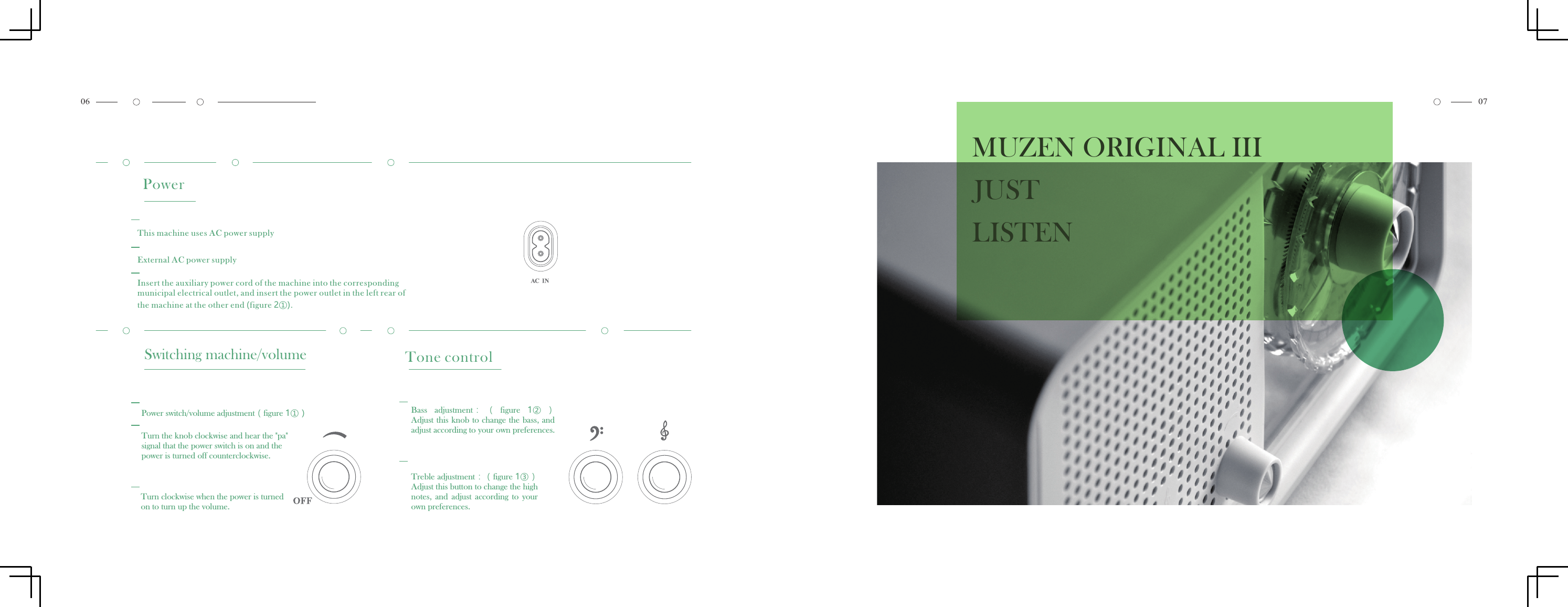 PowerThis machine uses AC power supplyExternal AC power supplyInsert the auxiliary power cord of the machine into the correspondingmunicipal electrical outlet, and insert the power outlet in the left rear ofthe machine at the other end (figure 2①).MUZEN ORIGINAL III JUST LISTENSwitching machine/volumePower switch/volume adjustment（figure 1①）Turn the knob clockwise and hear the "pa" signal that the power switch is on and the power is turned off counterclockwise.Turn clockwise when the power is turned on to turn up the volume.Tone controlBass  adjustment： （ figure  1②）Adjust this  knob to change the bass, andadjust according to your own preferences.Treble adjustment：（figure 1③）Adjust this button to change the highnotes,  and  adjust  according  to  your own preferences.