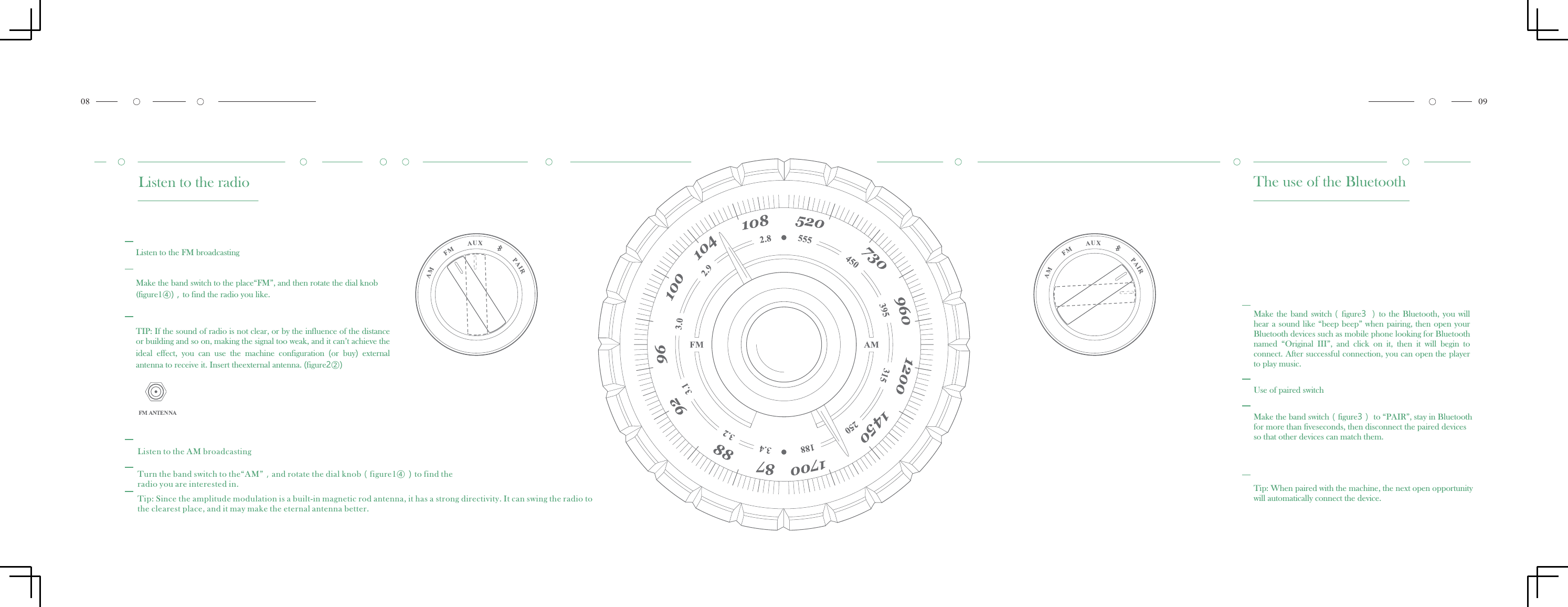 Listen to the radioListen to the FM broadcastingMake the band switch to the place&ldquo;FM&rdquo;, and then rotate the dial knob(figure1④)，to find the radio you like.TIP: If the sound of radio is not clear, or by the influence of the distance or building and so on, making the signal too weak, and it can&rsquo;t achieve theideal  effect,  you  can  use  the  machine  configuration  (or  buy)  external antenna to receive it. Insert theexternal antenna. (figure2②)Listen to the AM broadcastingTurn the band switch to the&ldquo;AM&rdquo;，and rotate the dial knob（figure1④）to find theradio you are interested in.Tip: Since the amplitude modulation is a built-in magnetic rod antenna, it has a the clearest place, and it may make the eternal antenna better.strong directivity. It can swing the radio to The use of the BluetoothMake the  band switch（figure3 ）to  the  Bluetooth,  you  will hear a sound like &ldquo;beep beep&rdquo; when pairing, then open your Bluetooth devices such as mobile phone looking for Bluetooth named  &ldquo;Original  III&rdquo;,  and  click  on  it,  then  it  will  begin  to connect. After successful connection, you can open the playerto play music.Use of paired switchMake the band switch（figure3） to &ldquo;PAIR&rdquo;, stay in Bluetoothfor more than fiveseconds, then disconnect the paired devices so that other devices can match them.Tip: When paired with the machine, the next open opportunity will automatically connect the device.