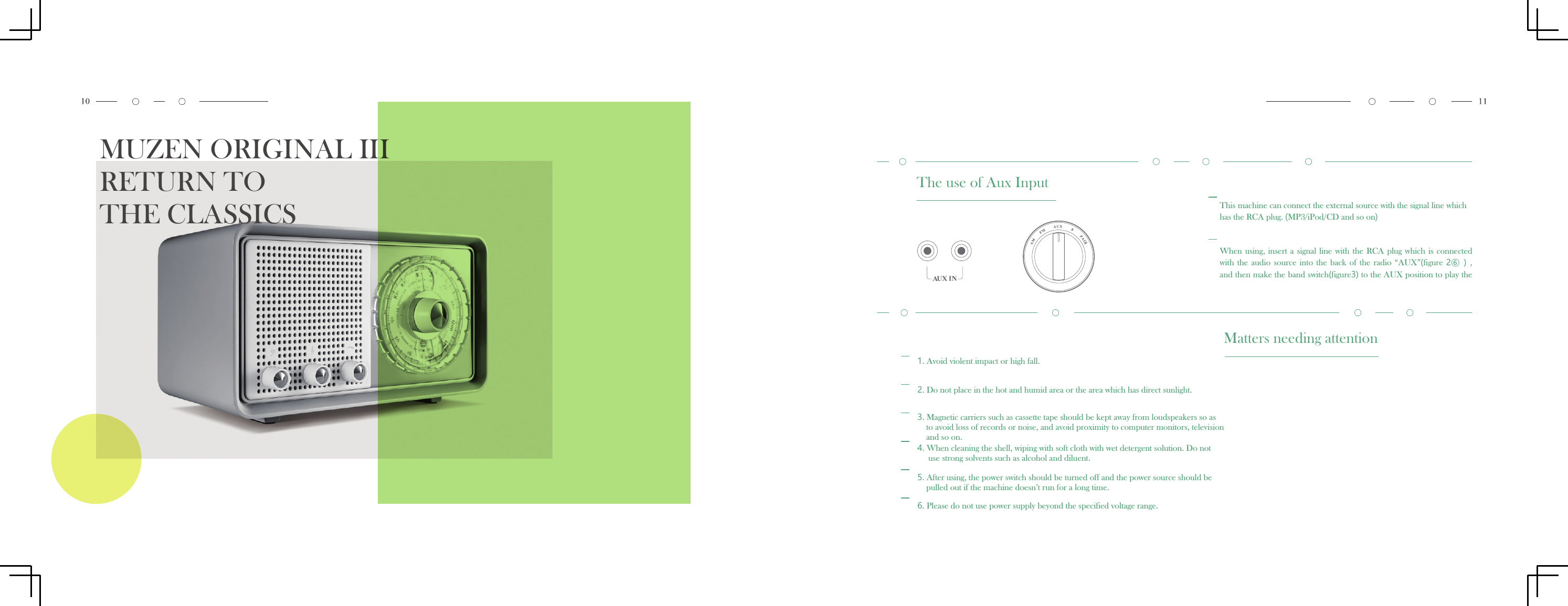 MUZEN ORIGINAL IIIRETURN TO THE CLASSICS The use of Aux InputThis machine can connect the external source with the signal line which has the RCA plug. (MP3/iPod/CD and so on)When using,  insert  a  signal  line  with  the  RCA  plug which  is connected with the  audio  source into  the  back of  the  radio  &ldquo;AUX&rdquo;(figure  2⑥ ） , and then make the band switch(figure3) to the AUX position to play theMatters needing attention1. Avoid violent impact or high fall.2. Do not place in the hot and humid area or the area which has direct sunlight.3. Magnetic carriers such as cassette tape should be kept away from loudspeakers so asto avoid loss of records or noise, and avoid proximity to computer monitors, television and so on.4. When cleaning the shell, wiping with soft cloth with wet detergent solution. Do notuse strong solvents such as alcohol and diluent.5. After using, the power switch should be turned off and the power source should bepulled out if the machine doesn&rsquo;t run for a long time.6. Please do not use power supply beyond the specified voltage range.