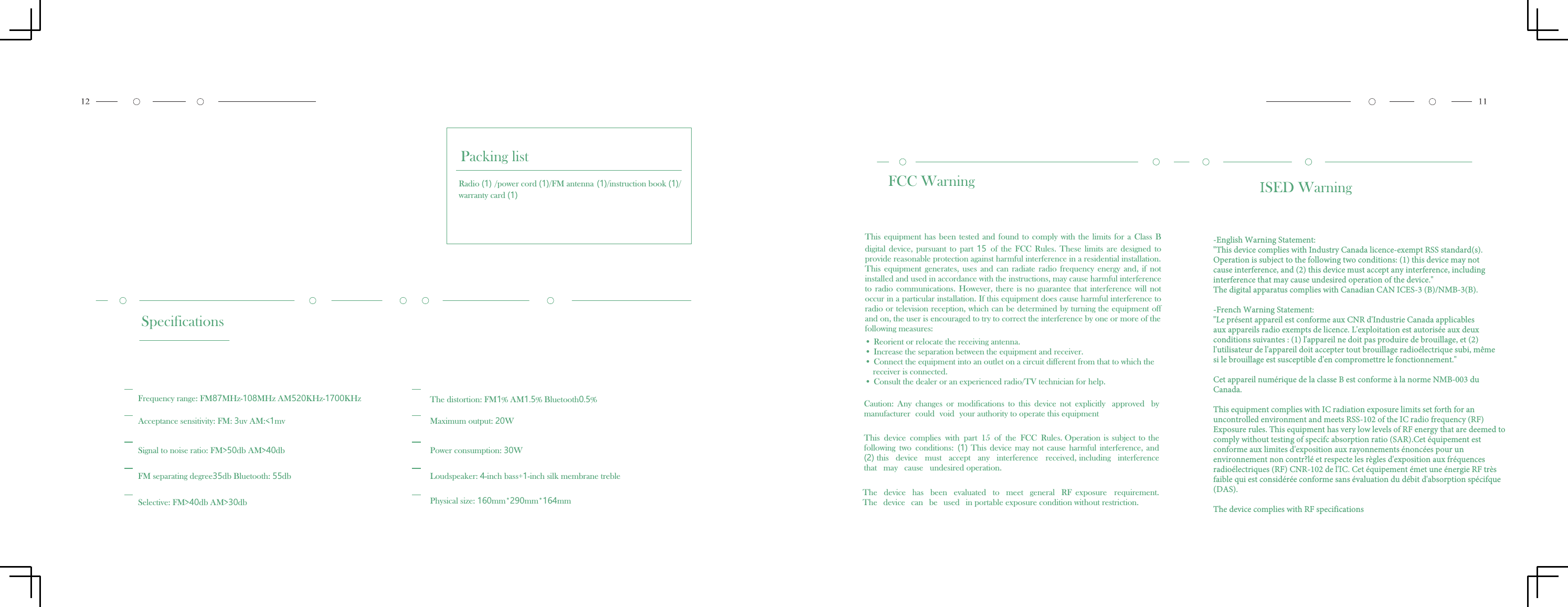 Packing listRadio (1) /power cord (1)/FM antenna (1)/instruction book (1)/warranty card (1)SpecificationsFrequency range: FM87MHz-108MHz AM520KHz-1700KHzAcceptance sensitivity: FM: 3uv AM:<1mvSignal to noise ratio: FM>50db AM>40dbFM separating degree35db Bluetooth: 55dbSelective: FM>40db AM>30dbThe distortion: FM1% AM1.5% Bluetooth0.5%Maximum output: 20WPower consumption: 30WLoudspeaker: 4-inch bass+1-inch silk membrane treblePhysical size: 160mm*290mm*164mmFCC WarningThis  equipment  has  been  tested  and  found  to  comply  with  the  limits  for  a  Class  Bdigital  device,  pursuant  to  part  15  of  the  FCC  Rules.  These  limits  are  designed  toprovide reasonable protection against harmful interference in a residential installation.This  equipment  generates,  uses  and  can  radiate  radio  frequency  energy  and,  if  notinstalled and used in accordance with the instructions, may cause harmful interferenceto  radio  communications.  However,  there  is  no  guarantee  that  interference  will  notoccur in a particular installation. If this equipment does cause harmful interference toradio or television reception, which can be determined by turning the equipment offand on, the user is encouraged to try to correct the interference by one or more of thefollowing measures:&bull; Reorient or relocate the receiving antenna.&bull; Increase the separation between the equipment and receiver.&bull; Connect the equipment into an outlet on a circuit different from that to which the receiver is connected.&bull; Consult the dealer or an experienced radio/TV technician for help. Caution:  Any  changes  or  modifications  to  this  device  not  explicitly  approved  by manufacturer  could  void  your authority to operate this equipmentThis device complies with part 15 of the FCC Rules. Operation is subject to the following  two  conditions:  (1) This  device  may  not  cause  harmful  interference,  and (2) this  device  must  accept  any  interference  received, including  interference that  may  cause  undesired operation.The  device  has  been  evaluated  to  meet  general  RF  exposure  requirement. The  device  can  be  used  in portable exposure condition without restriction.ISED Warning-English Warning Statement:"This device complies with Industry Canada licence-exempt RSS standard(s).Operation is subject to the following two conditions: (1) this device may notcause interference, and (2) this device must accept any interference, includinginterference that may cause undesired operation of the device."The digital apparatus complies with Canadian CAN ICES-3 (B)/NMB-3(B).-French Warning Statement:"Le pr&eacute;sent appareil est conforme aux CNR d'Industrie Canada applicablesaux appareils radio exempts de licence. L'exploitation est autoris&eacute;e aux deuxconditions suivantes : (1) l'appareil ne doit pas produire de brouillage, et (2)l'utilisateur de l'appareil doit accepter tout brouillage radio&eacute;lectrique subi, m&ecirc;mesi le brouillage est susceptible d'en compromettre le fonctionnement."Cet appareil num&eacute;rique de la classe B est conforme &agrave; la norme NMB-003 duCanada.This equipment complies with IC radiation exposure limits set forth for anuncontrolled environment and meets RSS-102 of the IC radio frequency (RF)Exposure rules. This equipment has very low levels of RF energy that are deemed tocomply without testing of specifc absorption ratio (SAR).Cet &eacute;quipement estconforme aux limites d'exposition aux rayonnements &eacute;nonc&eacute;es pour unenvironnement non contr?l&eacute; et respecte les r&egrave;gles d'exposition aux fr&eacute;quencesradio&eacute;lectriques (RF) CNR-102 de l'IC. Cet &eacute;quipement &eacute;met une &eacute;nergie RF tr&egrave;sfaible qui est consid&eacute;r&eacute;e conforme sans &eacute;valuation du d&eacute;bit d'absorption sp&eacute;cifque(DAS).The device complies with RF specifications