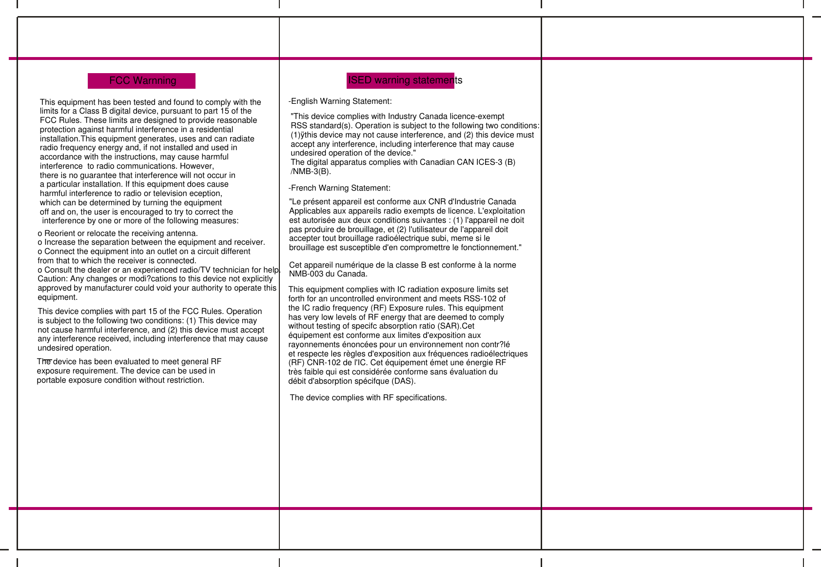 FCC WarnningThis equipment has been tested and found to comply with thelimits for a Class B digital device, pursuant to part 15 of theFCC Rules. These limits are designed to provide reasonableprotection against harmful interference in a residential installation.This equipment generates, uses and can radiateradio frequency energy and, if not installed and used inaccordance with the instructions, may cause harmful interference  to radio communications. However,there is no guarantee that interference will not occur ina particular installation. If this equipment does cause harmful interference to radio or television eception, which can be determined by turning the equipmentoff and on, the user is encouraged to try to correct the interference by one or more of the following measures:o Reorient or relocate the receiving antenna.o Increase the separation between the equipment and receiver.o Connect the equipment into an outlet on a circuit differentfrom that to which the receiver is connected.o Consult the dealer or an experienced radio/TV technician for help.Caution: Any changes or modi?cations to this device not explicitlyapproved by manufacturer could void your authority to operate thisequipment.This device complies with part 15 of the FCC Rules. Operation is subject to the following two conditions: (1) This device maynot cause harmful interference, and (2) this device must acceptany interference received, including interference that may causeundesired operation.The device has been evaluated to meet general RFexposure requirement. The device can be used inportable exposure condition without restriction.ISED warning statements-English Warning Statement:"This device complies with Industry Canada licence-exempt RSS standard(s). Operation is subject to the following two conditions: (1)&yuml;this device may not cause interference, and (2) this device mustaccept any interference, including interference that may causeundesired operation of the device."The digital apparatus complies with Canadian CAN ICES-3 (B)/NMB-3(B).-French Warning Statement:"Le pr&eacute;sent appareil est conforme aux CNR d'Industrie Canada Applicables aux appareils radio exempts de licence. L'exploitationest autoris&eacute;e aux deux conditions suivantes : (1) l'appareil ne doitpas produire de brouillage, et (2) l'utilisateur de l'appareil doit accepter tout brouillage radio&eacute;lectrique subi, meme si le brouillage est susceptible d'en compromettre le fonctionnement."Cet appareil num&eacute;rique de la classe B est conforme &agrave; la normeNMB-003 du Canada.This equipment complies with IC radiation exposure limits setforth for an uncontrolled environment and meets RSS-102 of the IC radio frequency (RF) Exposure rules. This equipmenthas very low levels of RF energy that are deemed to complywithout testing of specifc absorption ratio (SAR).Cet &eacute;quipement est conforme aux limites d'exposition aux rayonnements &eacute;nonc&eacute;es pour un environnement non contr?l&eacute;et respecte les r&egrave;gles d'exposition aux fr&eacute;quences radio&eacute;lectriques(RF) CNR-102 de l'IC. Cet &eacute;quipement &eacute;met une &eacute;nergie RFtr&egrave;s faible qui est consid&eacute;r&eacute;e conforme sans &eacute;valuation du d&eacute;bit d'absorption sp&eacute;cifque (DAS).The device complies with RF specifications.