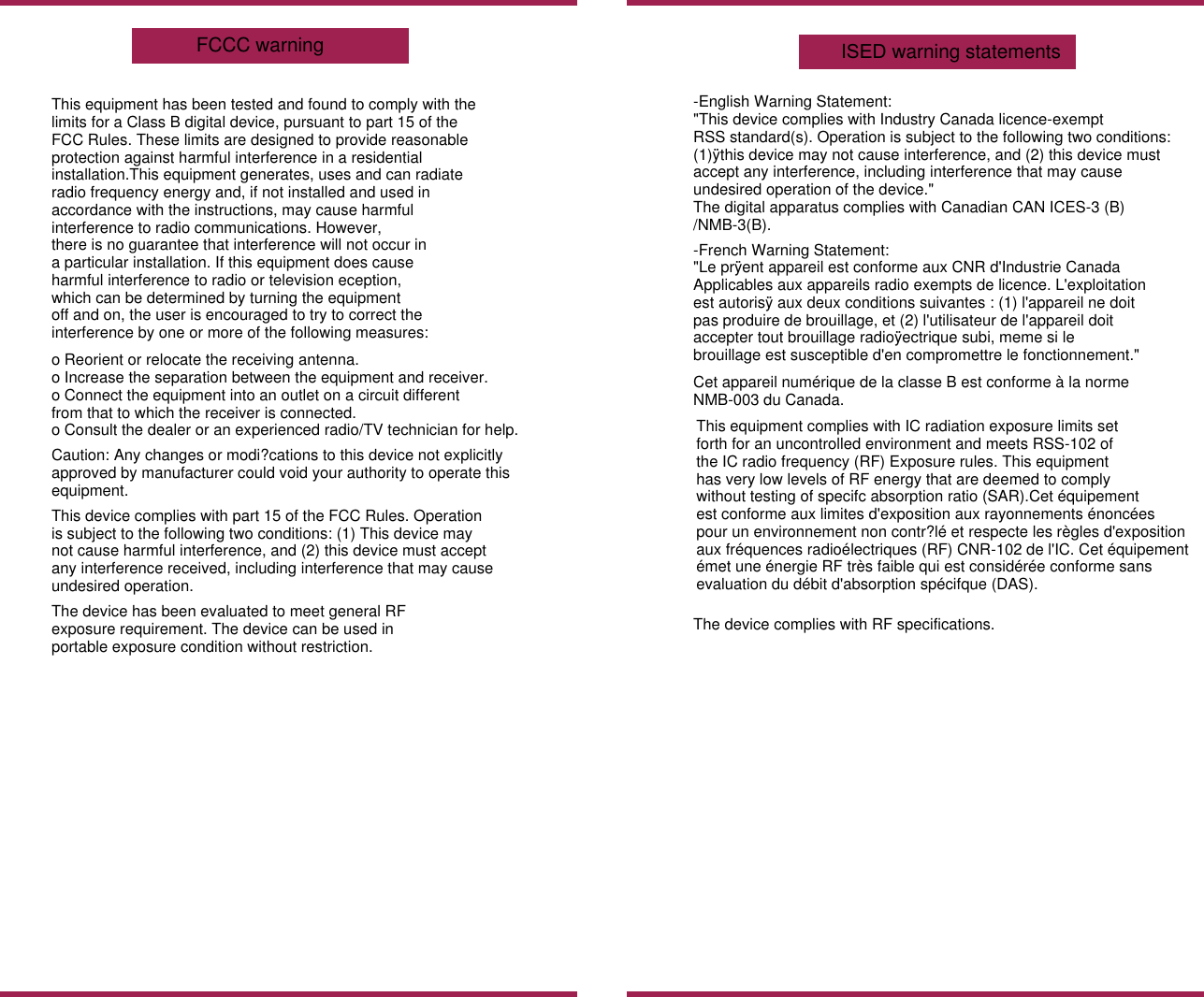 This equipment has been tested and found to comply with thelimits for a Class B digital device, pursuant to part 15 of theFCC Rules. These limits are designed to provide reasonableprotection against harmful interference in a residentialinstallation.This equipment generates, uses and can radiateradio frequency energy and, if not installed and used inaccordance with the instructions, may cause harmfulinterference to radio communications. However,there is no guarantee that interference will not occur ina particular installation. If this equipment does causeharmful interference to radio or television eception,which can be determined by turning the equipmentoff and on, the user is encouraged to try to correct theinterference by one or more of the following measures:o Reorient or relocate the receiving antenna.o Increase the separation between the equipment and receiver.o Connect the equipment into an outlet on a circuit differentfrom that to which the receiver is connected.o Consult the dealer or an experienced radio/TV technician for help.Caution: Any changes or modi?cations to this device not explicitlyapproved by manufacturer could void your authority to operate thisequipment.This device complies with part 15 of the FCC Rules. Operationis subject to the following two conditions: (1) This device maynot cause harmful interference, and (2) this device must acceptany interference received, including interference that may causeundesired operation.The device has been evaluated to meet general RFexposure requirement. The device can be used inportable exposure condition without restriction.-English Warning Statement:"This device complies with Industry Canada licence-exemptRSS standard(s). Operation is subject to the following two conditions:(1)&yuml;this device may not cause interference, and (2) this device mustaccept any interference, including interference that may causeundesired operation of the device."The digital apparatus complies with Canadian CAN ICES-3 (B)/NMB-3(B).-French Warning Statement:"Le pr&yuml;ent appareil est conforme aux CNR d'Industrie CanadaApplicables aux appareils radio exempts de licence. L'exploitationest autoris&yuml; aux deux conditions suivantes : (1) l'appareil ne doitpas produire de brouillage, et (2) l'utilisateur de l'appareil doitaccepter tout brouillage radio&yuml;ectrique subi, meme si lebrouillage est susceptible d'en compromettre le fonctionnement."The device complies with RF specifications.This equipment complies with IC radiation exposure limits setforth for an uncontrolled environment and meets RSS-102 ofthe IC radio frequency (RF) Exposure rules. This equipment has very low levels of RF energy that are deemed to complywithout testing of specifc absorption ratio (SAR).Cet &eacute;quipementest conforme aux limites d'exposition aux rayonnements &eacute;nonc&eacute;espour un environnement non contr?l&eacute; et respecte les r&egrave;gles d'expositionaux fr&eacute;quences radio&eacute;lectriques (RF) CNR-102 de l'IC. Cet &eacute;quipement&eacute;met une &eacute;nergie RF tr&egrave;s faible qui est consid&eacute;r&eacute;e conforme sansevaluation du d&eacute;bit d'absorption sp&eacute;cifque (DAS).Cet appareil num&eacute;rique de la classe B est conforme &agrave; la norme NMB-003 du Canada.ISED warning statementsFCCC warning 