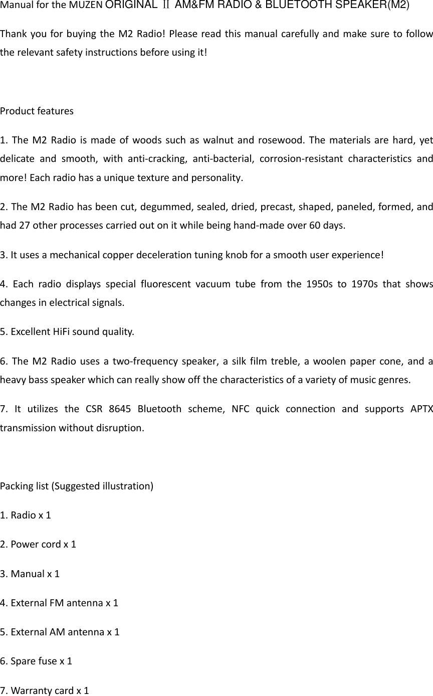 Manual for the MUZEN ORIGINAL Ⅱ AM&amp;FM RADIO &amp; BLUETOOTH SPEAKER(M2) Thank you for buying the M2 Radio! Please read this manual carefully and make sure to follow the relevant safety instructions before using it!  Product features 1. The M2 Radio is made of woods such as walnut and rosewood. The materials are hard, yet delicate  and  smooth,  with  anti-cracking,  anti-bacterial,  corrosion-resistant  characteristics  and more! Each radio has a unique texture and personality. 2. The M2 Radio has been cut, degummed, sealed, dried, precast, shaped, paneled, formed, and had 27 other processes carried out on it while being hand-made over 60 days. 3. It uses a mechanical copper deceleration tuning knob for a smooth user experience! 4.  Each  radio  displays  special  fluorescent  vacuum  tube  from  the  1950s  to  1970s  that  shows changes in electrical signals. 5. Excellent HiFi sound quality. 6. The M2 Radio uses a two-frequency speaker, a  silk film treble, a woolen paper cone, and a heavy bass speaker which can really show off the characteristics of a variety of music genres. 7.  It  utilizes  the  CSR  8645  Bluetooth  scheme,  NFC  quick  connection  and  supports  APTX transmission without disruption.  Packing list (Suggested illustration) 1. Radio x 1 2. Power cord x 1 3. Manual x 1 4. External FM antenna x 1 5. External AM antenna x 1 6. Spare fuse x 1   7. Warranty card x 1 