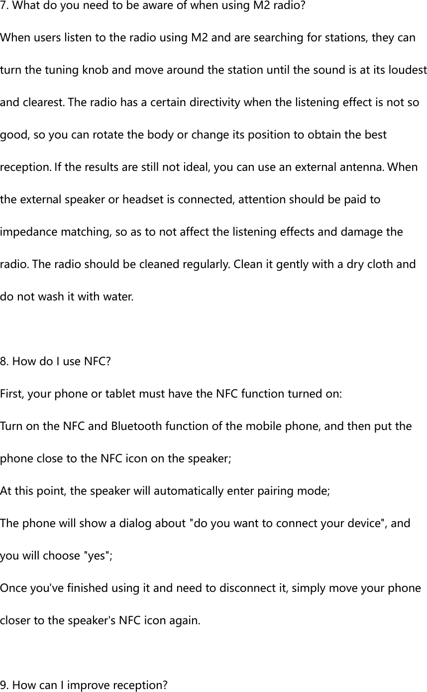 7. What do you need to be aware of when using M2 radio? When users listen to the radio using M2 and are searching for stations, they can turn the tuning knob and move around the station until the sound is at its loudest and clearest. The radio has a certain directivity when the listening effect is not so good, so you can rotate the body or change its position to obtain the best reception. If the results are still not ideal, you can use an external antenna. When the external speaker or headset is connected, attention should be paid to impedance matching, so as to not affect the listening effects and damage the radio. The radio should be cleaned regularly. Clean it gently with a dry cloth and do not wash it with water.  8. How do I use NFC? First, your phone or tablet must have the NFC function turned on: Turn on the NFC and Bluetooth function of the mobile phone, and then put the phone close to the NFC icon on the speaker; At this point, the speaker will automatically enter pairing mode; The phone will show a dialog about "do you want to connect your device", and you will choose "yes"; Once you've finished using it and need to disconnect it, simply move your phone closer to the speaker's NFC icon again.  9. How can I improve reception? 