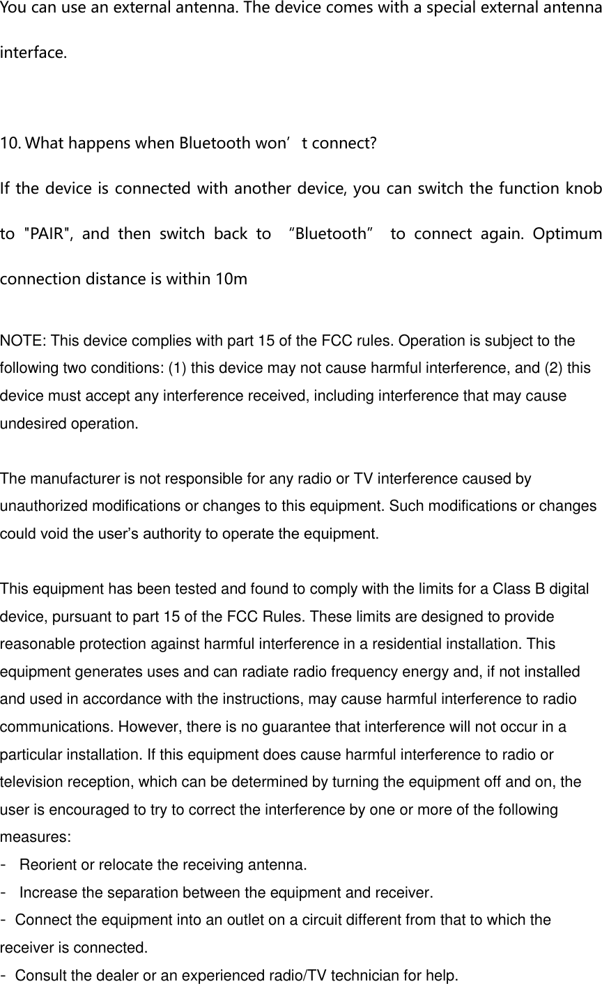 You can use an external antenna. The device comes with a special external antenna interface.  10. What happens when Bluetooth won&rsquo;t connect?  If the device is connected with another device, you can switch the function knob to  "PAIR",  and  then  switch  back  to  &ldquo;Bluetooth&rdquo;  to  connect  again.  Optimum connection distance is within 10m  NOTE: This device complies with part 15 of the FCC rules. Operation is subject to the following two conditions: (1) this device may not cause harmful interference, and (2) this device must accept any interference received, including interference that may cause undesired operation.    The manufacturer is not responsible for any radio or TV interference caused by unauthorized modifications or changes to this equipment. Such modifications or changes could void the user&rsquo;s authority to operate the equipment.   This equipment has been tested and found to comply with the limits for a Class B digital device, pursuant to part 15 of the FCC Rules. These limits are designed to provide reasonable protection against harmful interference in a residential installation. This equipment generates uses and can radiate radio frequency energy and, if not installed and used in accordance with the instructions, may cause harmful interference to radio communications. However, there is no guarantee that interference will not occur in a particular installation. If this equipment does cause harmful interference to radio or television reception, which can be determined by turning the equipment off and on, the user is encouraged to try to correct the interference by one or more of the following measures: ‐ Reorient or relocate the receiving antenna. ‐ Increase the separation between the equipment and receiver. ‐Connect the equipment into an outlet on a circuit different from that to which the receiver is connected. ‐Consult the dealer or an experienced radio/TV technician for help. 
