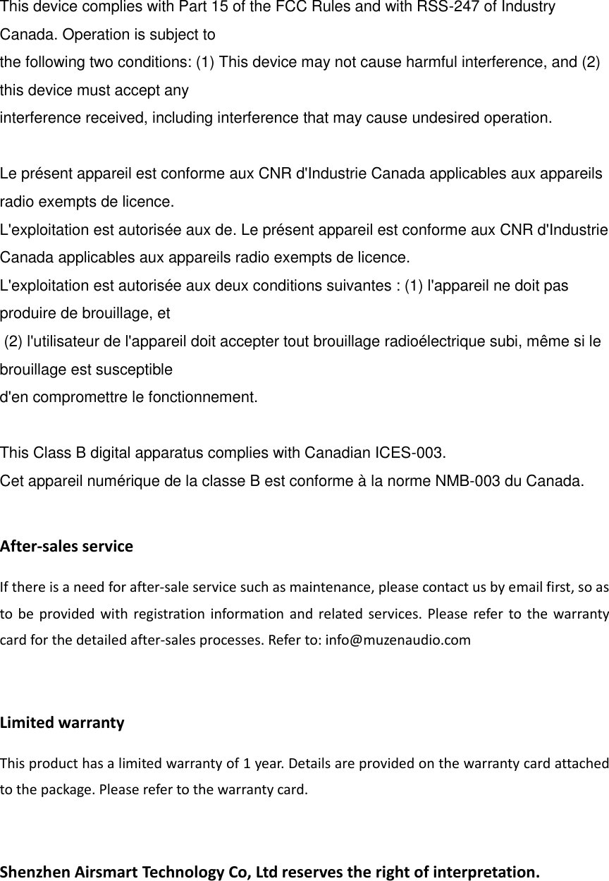   This device complies with Part 15 of the FCC Rules and with RSS-247 of Industry Canada. Operation is subject to  the following two conditions: (1) This device may not cause harmful interference, and (2) this device must accept any  interference received, including interference that may cause undesired operation.     Le pr&eacute;sent appareil est conforme aux CNR d'Industrie Canada applicables aux appareils radio exempts de licence.  L'exploitation est autoris&eacute;e aux de. Le pr&eacute;sent appareil est conforme aux CNR d'Industrie Canada applicables aux appareils radio exempts de licence.  L'exploitation est autoris&eacute;e aux deux conditions suivantes : (1) l'appareil ne doit pas produire de brouillage, et  (2) l'utilisateur de l'appareil doit accepter tout brouillage radio&eacute;lectrique subi, m&ecirc;me si le brouillage est susceptible  d'en compromettre le fonctionnement.   This Class B digital apparatus complies with Canadian ICES-003.  Cet appareil num&eacute;rique de la classe B est conforme &agrave; la norme NMB-003 du Canada.  After-sales service If there is a need for after-sale service such as maintenance, please contact us by email first, so as to be provided with registration information and related services. Please refer to the warranty card for the detailed after-sales processes. Refer to: info@muzenaudio.com  Limited warranty This product has a limited warranty of 1 year. Details are provided on the warranty card attached to the package. Please refer to the warranty card.  Shenzhen Airsmart Technology Co, Ltd reserves the right of interpretation.   