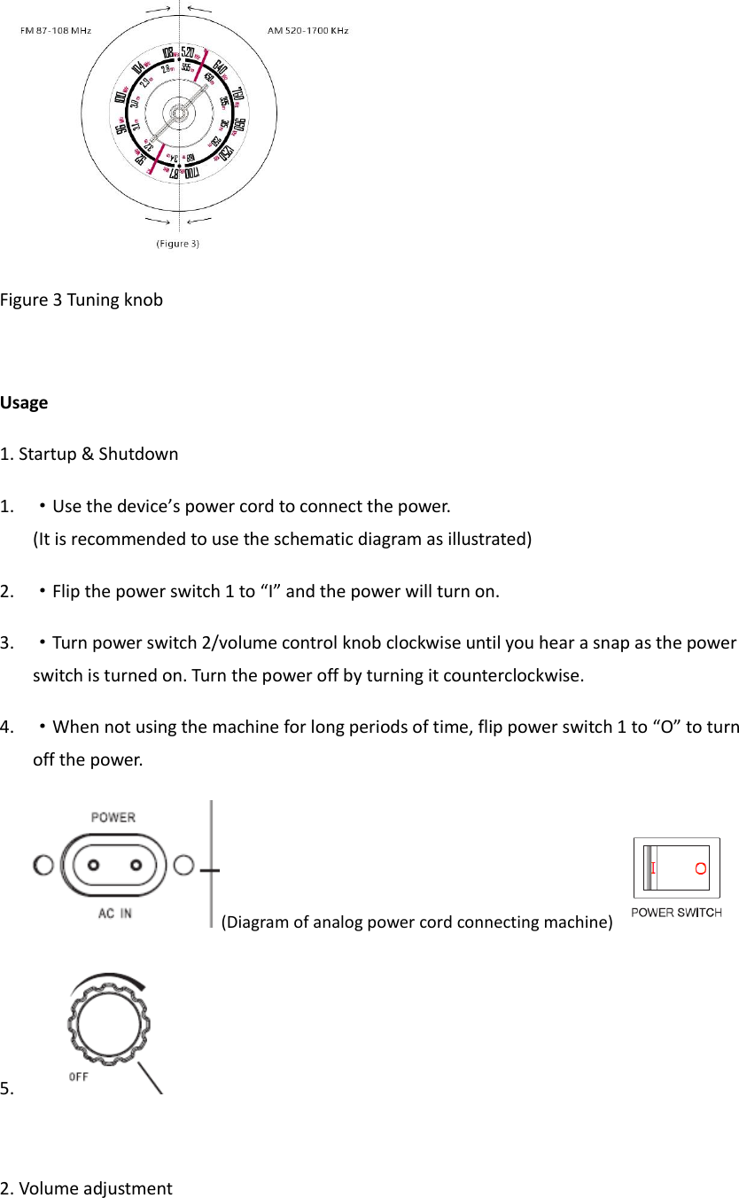  Figure 3 Tuning knob  Usage 1. Startup &amp; Shutdown 1. &middot;Use the device&rsquo;s power cord to connect the power.  (It is recommended to use the schematic diagram as illustrated) 2. &middot;Flip the power switch 1 to &ldquo;I&rdquo; and the power will turn on. 3. &middot;Turn power switch 2/volume control knob clockwise until you hear a snap as the power switch is turned on. Turn the power off by turning it counterclockwise. 4. &middot;When not using the machine for long periods of time, flip power switch 1 to &ldquo;O&rdquo; to turn off the power. (Diagram of analog power cord connecting machine)  5.   2. Volume adjustment 