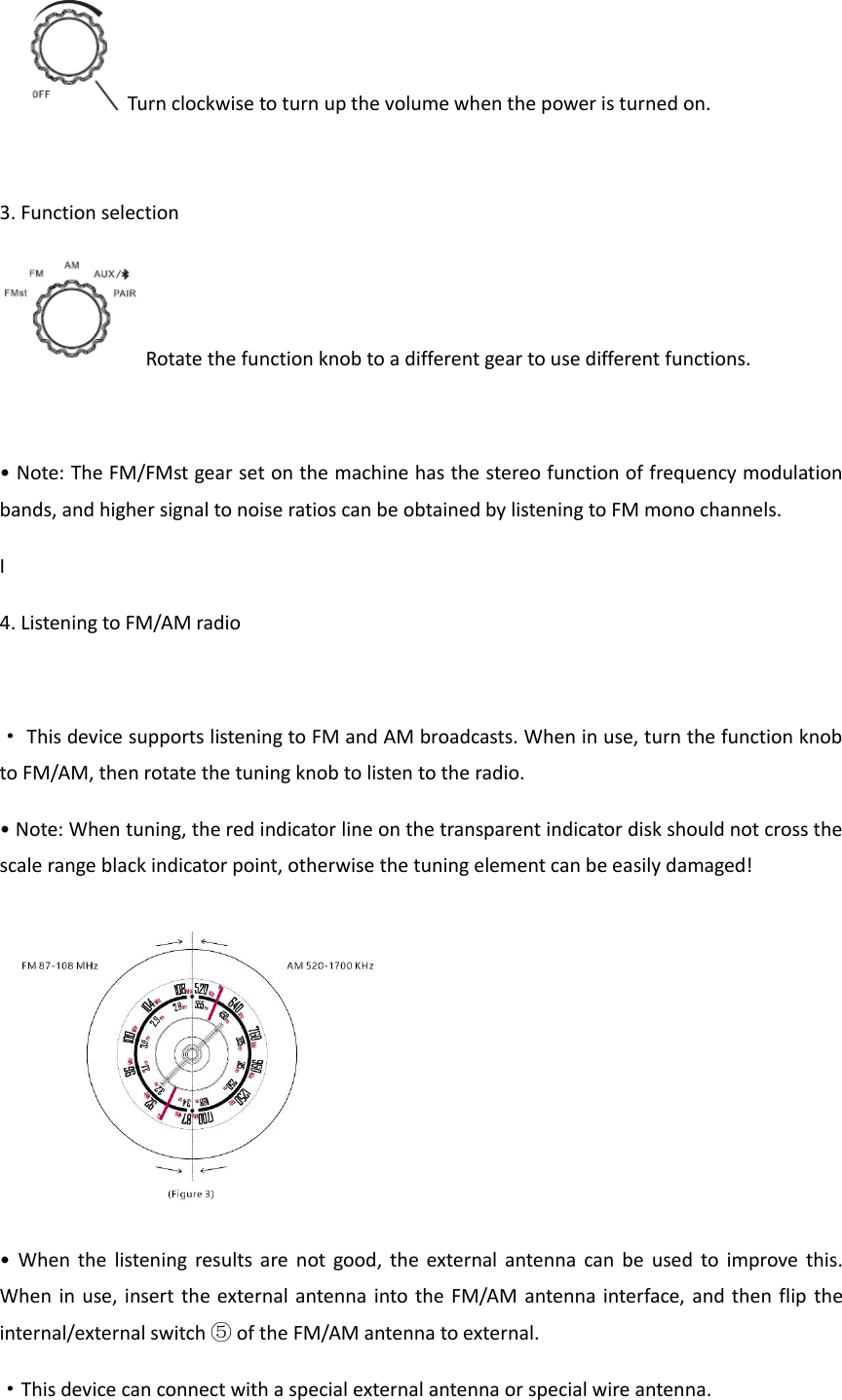 Turn clockwise to turn up the volume when the power is turned on.  3. Function selection Rotate the function knob to a different gear to use different functions.  &bull; Note: The FM/FMst gear set on the machine has the stereo function of frequency modulation bands, and higher signal to noise ratios can be obtained by listening to FM mono channels. I            4. Listening to FM/AM radio  &middot; This device supports listening to FM and AM broadcasts. When in use, turn the function knob to FM/AM, then rotate the tuning knob to listen to the radio. &bull; Note: When tuning, the red indicator line on the transparent indicator disk should not cross the scale range black indicator point, otherwise the tuning element can be easily damaged!  &bull;  When  the listening  results are  not  good, the external antenna  can be  used to improve  this. When in use, insert the external antenna into the FM/AM antenna interface, and then flip the internal/external switch ⑤ of the FM/AM antenna to external. &middot;This device can connect with a special external antenna or special wire antenna. 