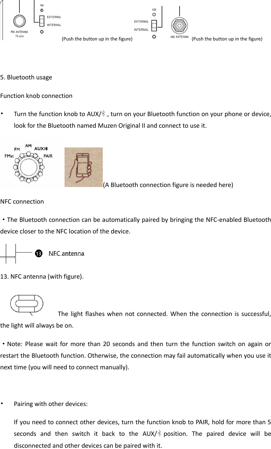 (Push the button up in the figure) (Push the button up in the figure)  5. Bluetooth usage Function knob connection &bull; Turn the function knob to AUX/ ，打开, turn on your Bluetooth function on your phone or device, look for the Bluetooth named Muzen Original II and connect to use it. (A Bluetooth connection figure is needed here) NFC connection &middot;The Bluetooth connection can be automatically paired by bringing the NFC-enabled Bluetooth device closer to the NFC location of the device.  13. NFC antenna (with figure). The light flashes  when  not connected. When the connection is successful, the light will always be on. &middot;Note:  Please  wait  for  more than  20  seconds and  then turn  the  function  switch on  again or restart the Bluetooth function. Otherwise, the connection may fail automatically when you use it next time (you will need to connect manually).  &bull; Pairing with other devices: If you need to connect other devices, turn the function knob to PAIR, hold for more than 5 seconds  and  then  switch  it  back  to  the  AUX/  position.  The  paired  device  will  be disconnected and other devices can be paired with it. 