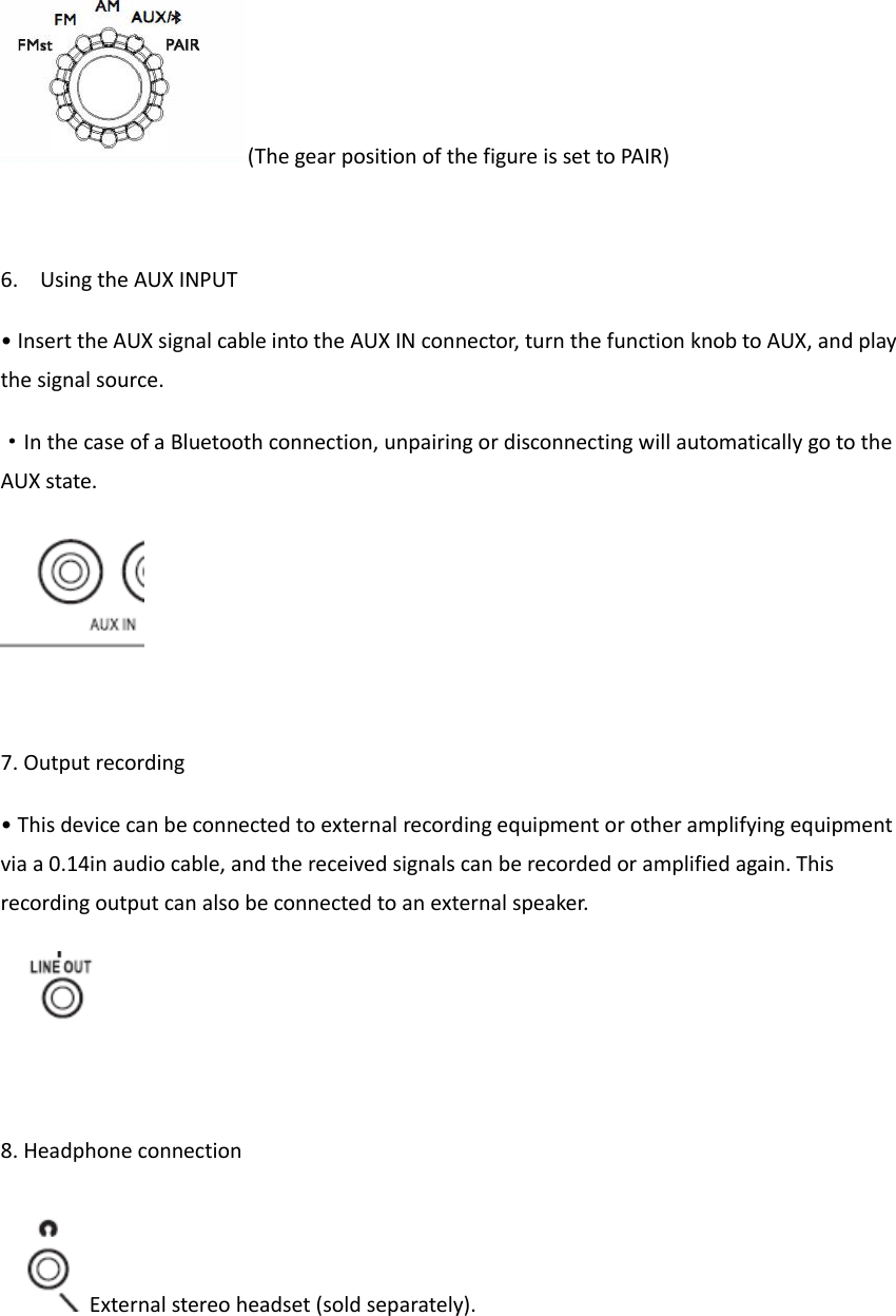 (The gear position of the figure is set to PAIR)  6. Using the AUX INPUT &bull; Insert the AUX signal cable into the AUX IN connector, turn the function knob to AUX, and play the signal source. &middot;In the case of a Bluetooth connection, unpairing or disconnecting will automatically go to the AUX state.   7. Output recording &bull; This device can be connected to external recording equipment or other amplifying equipment via a 0.14in audio cable, and the received signals can be recorded or amplified again. This recording output can also be connected to an external speaker.   8. Headphone connection External stereo headset (sold separately).   
