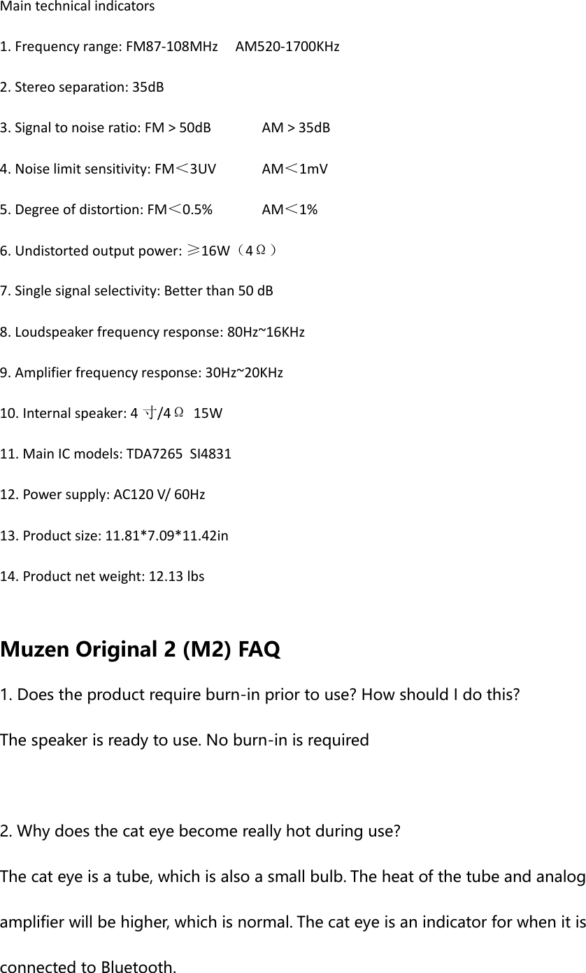 Main technical indicators 1. Frequency range: FM87-108MHz     AM520-1700KHz 2. Stereo separation: 35dB 3. Signal to noise ratio: FM > 50dB AM > 35dB 4. Noise limit sensitivity: FM＜3UV AM＜1mV 5. Degree of distortion: FM＜0.5% AM＜1% 6. Undistorted output power: &ge;16W（4&Omega;） 7. Single signal selectivity: Better than 50 dB 8. Loudspeaker frequency response: 80Hz~16KHz 9. Amplifier frequency response: 30Hz~20KHz 10. Internal speaker: 4 寸/4&Omega;  15W 11. Main IC models: TDA7265  SI4831 12. Power supply: AC120 V/ 60Hz 13. Product size: 11.81*7.09*11.42in 14. Product net weight: 12.13 lbs  Muzen Original 2 (M2) FAQ 1. Does the product require burn-in prior to use? How should I do this? The speaker is ready to use. No burn-in is required  2. Why does the cat eye become really hot during use? The cat eye is a tube, which is also a small bulb. The heat of the tube and analog amplifier will be higher, which is normal. The cat eye is an indicator for when it is connected to Bluetooth. 