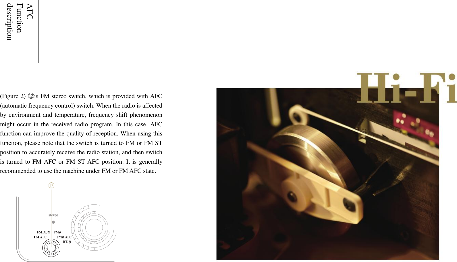    AFC Function description       (Figure 2) ⑫ is FM stereo switch, which is provided with AFC (automatic frequency control) switch. When the radio is affected by environment and temperature, frequency shift phenomenon might  occur in the received radio program.  In this  case,  AFC function can improve the quality of reception. When using this function, please note that the switch is turned to FM or FM ST position to accurately receive the radio station, and then switch is turned to FM AFC or FM ST AFC position. It is generally recommended to use the machine under FM or FM AFC state.     