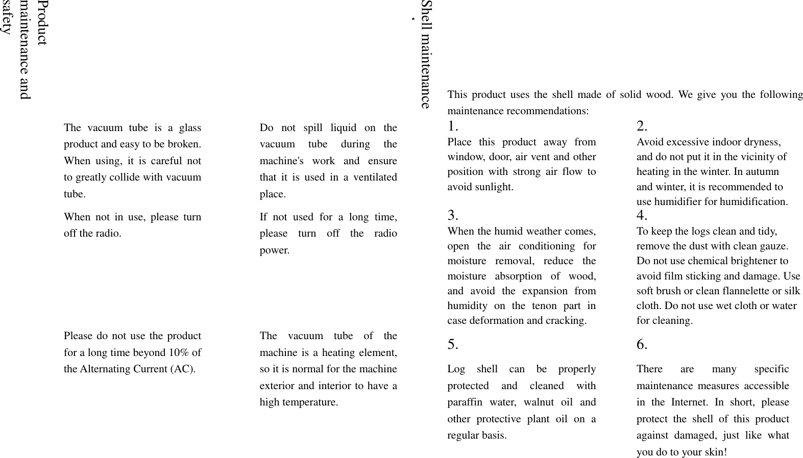     Product maintenance and safety  Shell maintenance and use This product  uses the  shell made of solid  wood. We give  you  the following maintenance recommendations:  The  vacuum  tube  is  a  glass product and easy to be broken. When  using,  it  is  careful  not to greatly collide with vacuum tube.  Do  not  spill  liquid  on  the vacuum  tube  during  the machine's  work  and  ensure that  it  is  used  in  a  ventilated place.  1. Place  this  product  away  from window, door, air vent and other position  with  strong  air  flow  to avoid sunlight.  2. Avoid excessive indoor dryness, and do not put it in the vicinity of heating in the winter. In autumn and winter, it is recommended to use humidifier for humidification.  When  not  in  use,  please  turn off the radio.  If  not  used  for  a  long  time, please  turn  off  the  radio power.  3. When the humid weather comes, open  the  air  conditioning  for moisture  removal,  reduce  the moisture  absorption  of  wood, and  avoid  the  expansion  from humidity  on  the  tenon  part  in case deformation and cracking.    4. To keep the logs clean and tidy, remove the dust with clean gauze. Do not use chemical brightener to avoid film sticking and damage. Use soft brush or clean flannelette or silk cloth. Do not use wet cloth or water for cleaning.  Please do not use the product for a long time beyond 10% of the Alternating Current (AC).  The  vacuum  tube  of  the machine is a heating element, so it is normal for the machine exterior and interior to have a high temperature.  5. Log  shell  can  be  properly protected  and  cleaned  with paraffin  water,  walnut  oil  and other  protective  plant  oil  on  a regular basis.  6. There  are  many  specific maintenance  measures  accessible in  the  Internet.  In  short,  please protect  the  shell  of  this  product against  damaged,  just  like  what you do to your skin!   