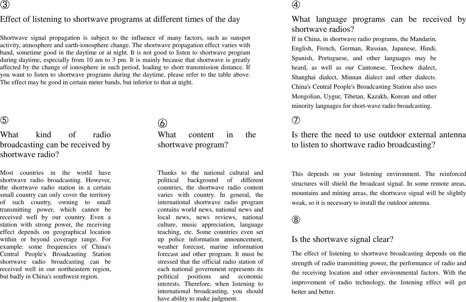 ③  ④ Effect of listening to shortwave programs at different times of the day  What  language  programs  can  be  received  by shortwave radios? Shortwave  signal  propagation  is  subject  to  the  influence  of  many  factors,  such  as  sunspot activity, atmosphere and earth-ionosphere change. The shortwave propagation effect varies with band, sometime good in the daytime or at night. It is not good to listen to shortwave program during daytime, especially from 10 am to 3 pm. It is mainly because that shortwave is greatly affected by the change of ionosphere in such period, leading to short transmission distance. If you want to listen to shortwave programs during the daytime, please refer to the table above. The effect may be good in certain meter bands, but inferior to that at night.  If in China, in shortwave radio programs, the Mandarin, English,  French,  German,  Russian,  Japanese,  Hindi, Spanish,  Portuguese,  and  other  languages  may  be heard,  as  well  as  our  Cantonese,  Teochew  dialect, Shanghai  dialect,  Minnan  dialect  and  other  dialects. China's Central People's Broadcasting Station also uses Mongolian, Uygur, Tibetan, Kazakh, Korean and other minority languages for short-wave radio broadcasting.  ⑤  ⑥    ⑦  What  kind  of  radio broadcasting can be received by shortwave radio?  What  content  in  the shortwave program?   Is there the need to use outdoor external antenna to listen to shortwave radio broadcasting?         Most  countries  in  the  world  have shortwave  radio  broadcasting.  However, the  shortwave  radio  station  in  a  certain small country can only cover the territory of  such  country,  owning  to  small transmitting  power,  which  cannot  be received  well  by  our  country.  Even  a station  with  strong  power,  the  receiving effect  depends  on  geographical  location within  or  beyond  coverage  range.  For example:  some  frequencies  of  China's Central  People's  Broadcasting  Station shortwave  radio  broadcasting  can  be received  well  in  our  northeastern  region, but badly in China's southwest region.  Thanks  to  the  national  cultural  and political  background  of  different countries,  the  shortwave  radio  content varies  with  country.  In  general,  the international  shortwave  radio  program contains world news, national news and local  news,  news  reviews,  national culture,  music  appreciation,  language teaching,  etc.  Some  countries  even  set up  police  information  announcement, weather  forecast,  marine  information forecast  and  other  program.  It  must  be stressed that the official radio station of each national government represents its political  positions  and  economic interests.  Therefore,  when  listening  to international  broadcasting,  you  should have ability to make judgment.  This  depends  on  your  listening  environment.  The  reinforced structures will shield the broadcast signal. In some remote areas, mountains and mining areas, the shortwave signal will be slightly weak, so it is necessary to install the outdoor antenna. ⑧ Is the shortwave signal clear? The effect of listening to shortwave broadcasting depends on the strength of radio transmitting power, the performance of radio and the  receiving  location  and  other  environmental  factors.  With  the improvement  of  radio  technology,  the  listening  effect  will  get better and better.  