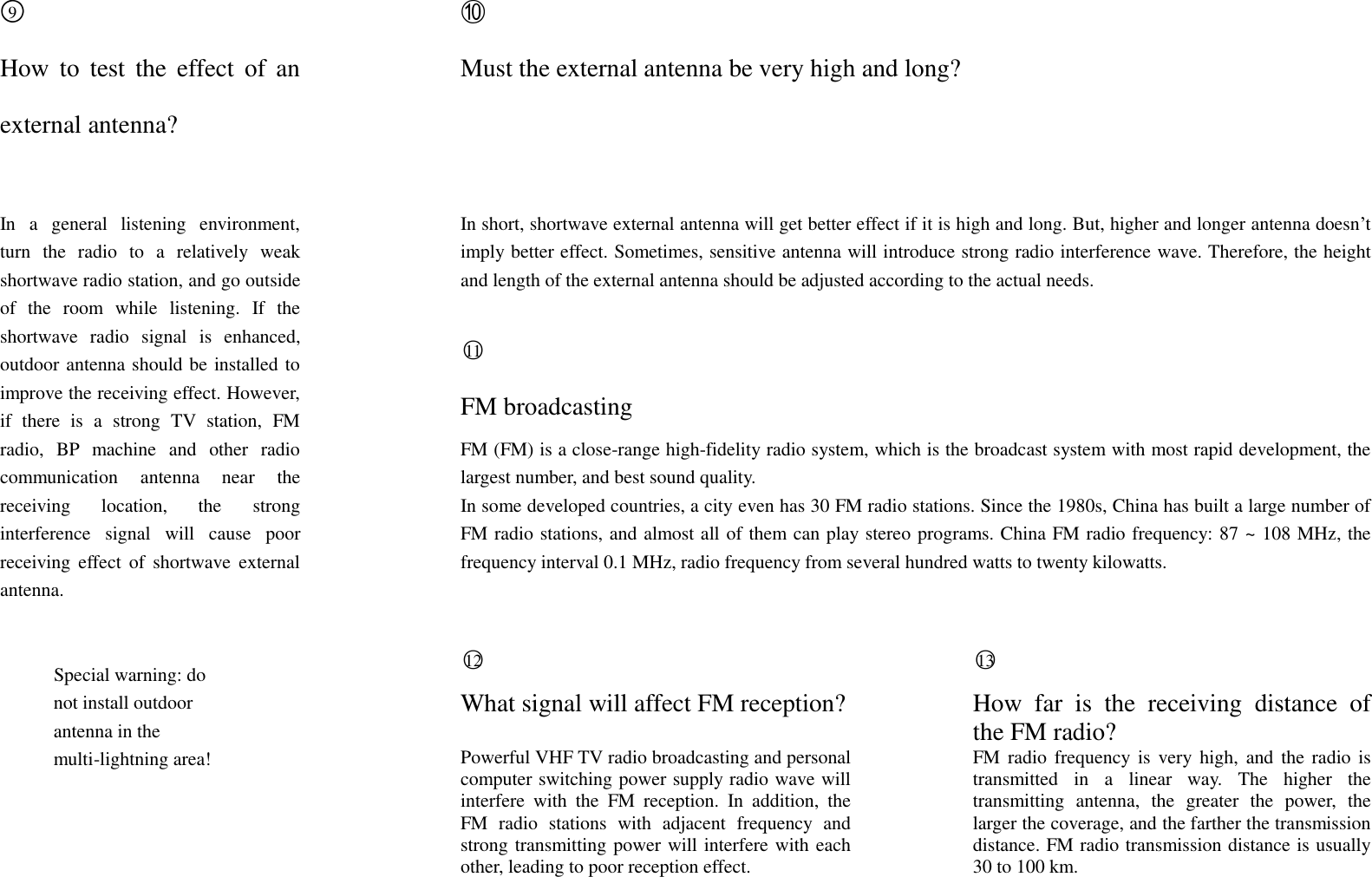 ○9  ⑩ How  to  test  the  effect  of  an external antenna?  Must the external antenna be very high and long?    In  a  general  listening  environment, turn  the  radio  to  a  relatively  weak shortwave radio station, and go outside of  the  room  while  listening.  If  the shortwave  radio  signal  is  enhanced, outdoor antenna should be installed to improve the receiving effect. However, if  there  is  a  strong  TV  station,  FM radio,  BP  machine  and  other  radio communication  antenna  near  the receiving  location,  the  strong interference  signal  will  cause  poor receiving  effect  of  shortwave  external antenna.  In short, shortwave external antenna will get better effect if it is high and long. But, higher and longer antenna doesn&rsquo;t imply better effect. Sometimes, sensitive antenna will introduce strong radio interference wave. Therefore, the height and length of the external antenna should be adjusted according to the actual needs.  ○11  FM broadcasting FM (FM) is a close-range high-fidelity radio system, which is the broadcast system with most rapid development, the largest number, and best sound quality. In some developed countries, a city even has 30 FM radio stations. Since the 1980s, China has built a large number of FM radio stations, and almost all of them can play stereo programs. China FM radio frequency: 87 ~ 108 MHz, the frequency interval 0.1 MHz, radio frequency from several hundred watts to twenty kilowatts.  Special warning: do not install outdoor antenna in the multi-lightning area!   ○12  What signal will affect FM reception?  Powerful VHF TV radio broadcasting and personal computer switching power supply radio wave will interfere  with  the  FM  reception.  In  addition,  the FM  radio  stations  with  adjacent  frequency  and strong transmitting power will interfere with each other, leading to poor reception effect.   ○13  How  far  is  the  receiving  distance  of the FM radio? FM radio  frequency is  very  high,  and  the radio is transmitted  in  a  linear  way.  The  higher  the transmitting  antenna,  the  greater  the  power,  the larger the coverage, and the farther the transmission distance. FM radio transmission distance is usually 30 to 100 km.   