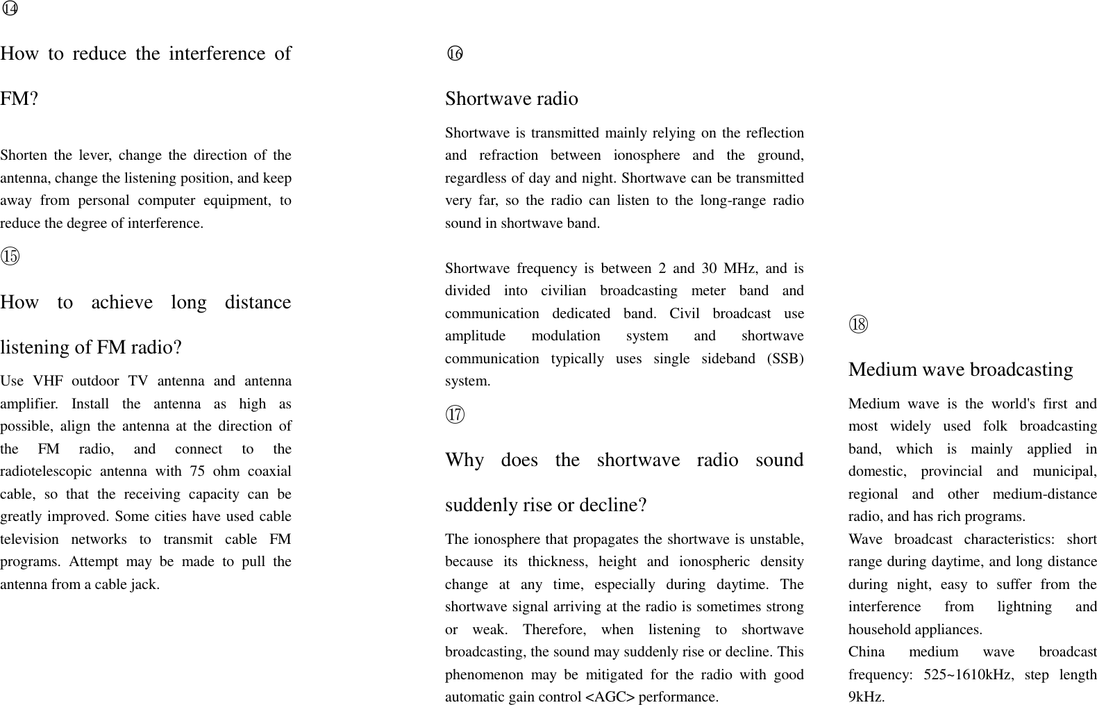○14  How  to  reduce  the  interference  of FM?  Shorten  the  lever,  change  the  direction  of  the antenna, change the listening position, and keep away  from  personal  computer  equipment,  to reduce the degree of interference.  ○16  Shortwave radio Shortwave is transmitted mainly relying on the reflection and  refraction  between  ionosphere  and  the  ground, regardless of day and night. Shortwave can be transmitted very  far,  so  the  radio  can  listen  to  the  long-range  radio sound in shortwave band.     ⑮ How  to  achieve  long  distance listening of FM radio? Use  VHF  outdoor  TV  antenna  and  antenna amplifier.  Install  the  antenna  as  high  as possible,  align  the  antenna  at  the  direction  of the  FM  radio,  and  connect  to  the radiotelescopic  antenna  with  75  ohm  coaxial cable,  so  that  the  receiving  capacity  can  be greatly improved. Some cities have used cable television  networks  to  transmit  cable  FM programs.  Attempt  may  be  made  to  pull  the antenna from a cable jack.   Shortwave  frequency  is  between  2  and  30  MHz,  and  is divided  into  civilian  broadcasting  meter  band  and communication  dedicated  band.  Civil  broadcast  use amplitude  modulation  system  and  shortwave communication  typically  uses  single  sideband  (SSB) system. ⑰ Why  does  the  shortwave  radio  sound suddenly rise or decline? The ionosphere that propagates the shortwave is unstable, because  its  thickness,  height  and  ionospheric  density change  at  any  time,  especially  during  daytime.  The shortwave signal arriving at the radio is sometimes strong or  weak.  Therefore,  when  listening  to  shortwave broadcasting, the sound may suddenly rise or decline. This phenomenon  may  be  mitigated  for  the  radio  with  good automatic gain control <AGC> performance.  ⑱ Medium wave broadcasting Medium  wave  is  the  world's  first  and most  widely  used  folk  broadcasting band,  which  is  mainly  applied  in domestic,  provincial  and  municipal, regional  and  other  medium-distance radio, and has rich programs. Wave  broadcast  characteristics:  short range during daytime, and long distance during  night,  easy  to  suffer  from  the interference  from  lightning  and household appliances. China  medium  wave  broadcast frequency:  525~1610kHz, step  length 9kHz.  