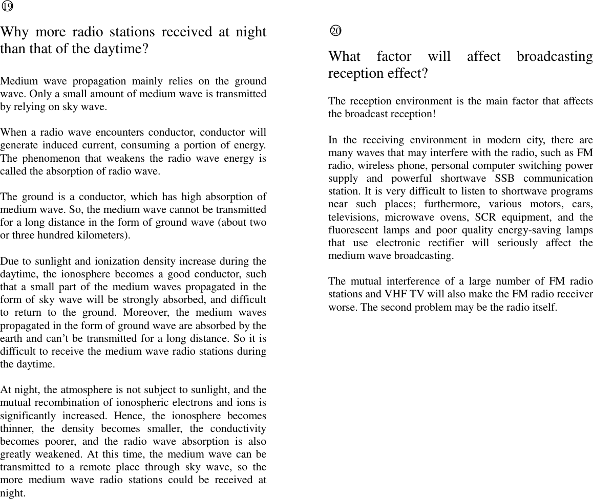  ○19  Why  more  radio  stations  received  at  night than that of the daytime?  Medium  wave  propagation  mainly  relies  on  the  ground wave. Only a small amount of medium wave is transmitted by relying on sky wave.  When a radio wave encounters conductor, conductor will generate induced current, consuming a portion of energy. The  phenomenon  that  weakens the  radio  wave  energy  is called the absorption of radio wave.  The ground is a conductor, which has high absorption of medium wave. So, the medium wave cannot be transmitted for a long distance in the form of ground wave (about two or three hundred kilometers).  Due to sunlight and ionization density increase during the daytime, the ionosphere becomes a good conductor,  such that a small part of the medium waves propagated in the form of sky wave will be strongly absorbed, and difficult to  return  to  the  ground.  Moreover,  the  medium  waves propagated in the form of ground wave are absorbed by the earth and can&rsquo;t be transmitted for a long distance. So it is difficult to receive the medium wave radio stations during the daytime.  At night, the atmosphere is not subject to sunlight, and the mutual recombination of ionospheric electrons and ions is significantly  increased.  Hence,  the  ionosphere  becomes thinner,  the  density  becomes  smaller,  the  conductivity becomes  poorer,  and  the  radio  wave  absorption  is  also greatly weakened. At this time, the medium wave can be transmitted  to  a  remote  place  through  sky  wave,  so  the more  medium  wave  radio  stations  could  be  received  at night.   ○20  What  factor  will  affect  broadcasting reception effect?  The reception environment is the main factor that affects the broadcast reception!  In  the  receiving  environment  in  modern  city,  there  are many waves that may interfere with the radio, such as FM radio, wireless phone, personal computer switching power supply  and  powerful  shortwave  SSB  communication station. It is very difficult to listen to shortwave programs near  such  places;  furthermore,  various  motors,  cars, televisions,  microwave  ovens,  SCR  equipment,  and  the fluorescent  lamps  and  poor  quality  energy-saving  lamps that  use  electronic  rectifier  will  seriously  affect  the medium wave broadcasting.  The  mutual  interference  of  a  large  number  of  FM  radio stations and VHF TV will also make the FM radio receiver worse. The second problem may be the radio itself.                          