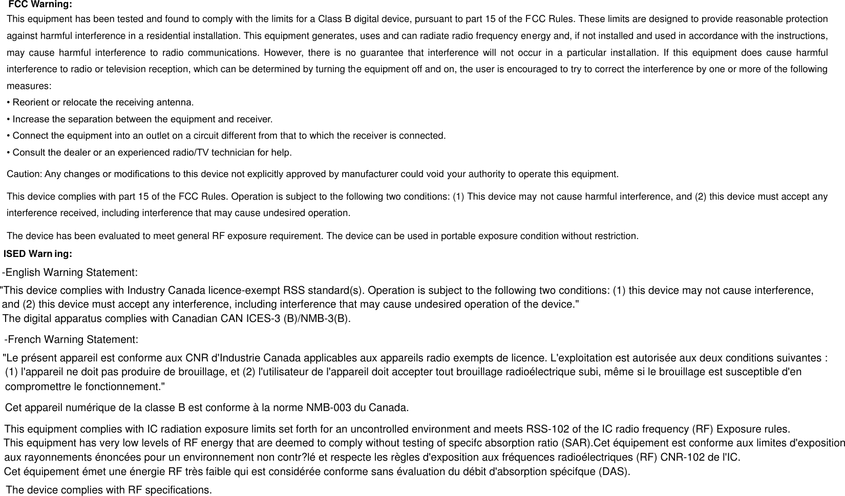 This equipment has been tested and found to comply with the limits for a Class B digital device, pursuant to part 15 of the FCC Rules. These limits are designed to provide reasonable protection against harmful interference in a residential installation. This equipment generates, uses and can radiate radio frequency energy and, if not installed and used in accordance with the instructions, may  cause harmful  interference  to  radio communications. However,  there  is  no  guarantee  that interference  will not  occur in  a  particular  installation.  If  this equipment  does cause  harmful interference to radio or television reception, which can be determined by turning the equipment off and on, the user is encouraged to try to correct the interference by one or more of the following measures: &bull; Reorient or relocate the receiving antenna.&bull; Increase the separation between the equipment and receiver.&bull; Connect the equipment into an outlet on a circuit different from that to which the receiver is connected.&bull; Consult the dealer or an experienced radio/TV technician for help.Caution: Any changes or modiﬁcations to this device not explicitly approved by manufacturer could void your authority to operate this equipment. This device complies with part 15 of the FCC Rules. Operation is subject to the following two conditions: (1) This device may not cause harmful interference, and (2) this device must accept any interference received, including interference that may cause undesired operation. The device has been evaluated to meet general RF exposure requirement. The device can be used in portable exposure condition without restriction. FCC Warning:  ISED Warn ing: -English Warning Statement:"This device complies with Industry Canada licence-exempt RSS standard(s). Operation is subject to the following two conditions: (1) this device may not cause interference,  and (2) this device must accept any interference, including interference that may cause undesired operation of the device."The digital apparatus complies with Canadian CAN ICES-3 (B)/NMB-3(B).-French Warning Statement:"Le pr&eacute;sent appareil est conforme aux CNR d'Industrie Canada applicables aux appareils radio exempts de licence. L'exploitation est autoris&eacute;e aux deux conditions suivantes : (1) l'appareil ne doit pas produire de brouillage, et (2) l'utilisateur de l'appareil doit accepter tout brouillage radio&eacute;lectrique subi, m&ecirc;me si le brouillage est susceptible d'en compromettre le fonctionnement."Cet appareil num&eacute;rique de la classe B est conforme &agrave; la norme NMB-003 du Canada.This equipment complies with IC radiation exposure limits set forth for an uncontrolled environment and meets RSS-102 of the IC radio frequency (RF) Exposure rules. This equipment has very low levels of RF energy that are deemed to comply without testing of specifc absorption ratio (SAR).Cet &eacute;quipement est conforme aux limites d'expositionaux rayonnements &eacute;nonc&eacute;es pour un environnement non contr?l&eacute; et respecte les r&egrave;gles d'exposition aux fr&eacute;quences radio&eacute;lectriques (RF) CNR-102 de l'IC. Cet &eacute;quipement &eacute;met une &eacute;nergie RF tr&egrave;s faible qui est consid&eacute;r&eacute;e conforme sans &eacute;valuation du d&eacute;bit d'absorption sp&eacute;cifque (DAS).The device complies with RF specifications.
