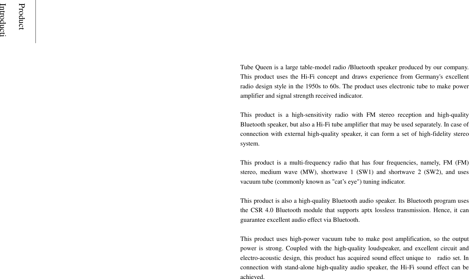 Product IntroductionTube Queen is a large table-model radio /Bluetooth speaker produced by our company. This  product uses the  Hi-Fi  concept  and  draws  experience from  Germany's  excellent radio design style in the 1950s to 60s. The product uses electronic tube to make power amplifier and signal strength received indicator. This  product  is  a  high-sensitivity  radio  with  FM  stereo  reception  and  high-quality Bluetooth speaker, but also a Hi-Fi tube amplifier that may be used separately. In case of connection with external high-quality speaker, it can form a set of high-fidelity stereo system. This  product  is  a  multi-frequency  radio  that  has  four  frequencies,  namely,  FM  (FM) stereo,  medium  wave  (MW),  shortwave  1  (SW1)  and  shortwave  2  (SW2),  and  uses vacuum tube (commonly known as "cat&rsquo;s eye") tuning indicator. This product is also a high-quality Bluetooth audio speaker. Its Bluetooth program uses the CSR 4.0 Bluetooth module that supports aptx lossless transmission. Hence, it can guarantee excellent audio effect via Bluetooth. This product uses high-power vacuum tube to make post amplification, so the output power is strong. Coupled with the high-quality loudspeaker,  and excellent circuit and electro-acoustic design, this product has acquired sound effect unique to    radio set. In connection with stand-alone high-quality audio speaker,  the Hi-Fi sound effect can be achieved. 