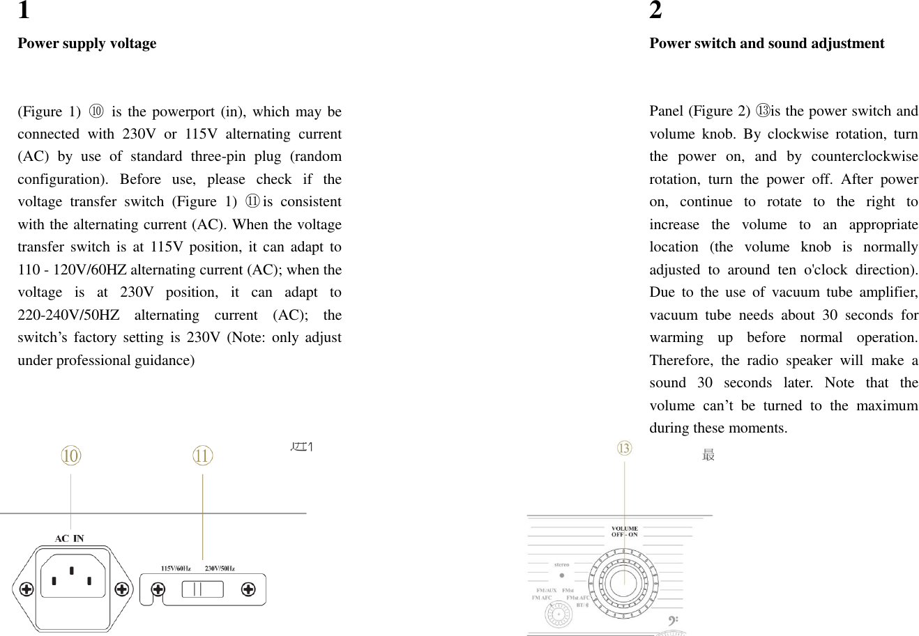  1 Power supply voltage   2 Power switch and sound adjustment           (Figure 1)  ⑩  is the powerport (in), which may be connected  with  230V  or  115V  alternating  current (AC)  by  use  of  standard  three-pin  plug  (random configuration).  Before  use,  please  check  if  the voltage  transfer  switch  (Figure  1)  ⑪  is  consistent with the alternating current (AC). When the voltage transfer switch  is  at  115V position,  it can  adapt to 110 - 120V/60HZ alternating current (AC); when the voltage  is  at  230V  position,  it  can  adapt  to 220-240V/50HZ  alternating  current  (AC);  the switch&rsquo;s  factory  setting  is  230V  (Note: only  adjust under professional guidance)   Panel (Figure 2) ⑬ is the power switch and volume  knob.  By  clockwise  rotation,  turn the  power  on,  and  by  counterclockwise rotation,  turn  the  power  off.  After  power on,  continue  to  rotate  to  the  right  to increase  the  volume  to  an  appropriate location  (the  volume  knob  is  normally adjusted  to  around  ten  o'clock  direction). Due  to  the  use  of  vacuum  tube  amplifier, vacuum  tube  needs  about  30  seconds  for warming  up  before  normal  operation. Therefore,  the  radio  speaker  will  make  a sound  30  seconds  later.  Note  that  the volume  can&rsquo;t  be  turned  to  the  maximum during these moments.            