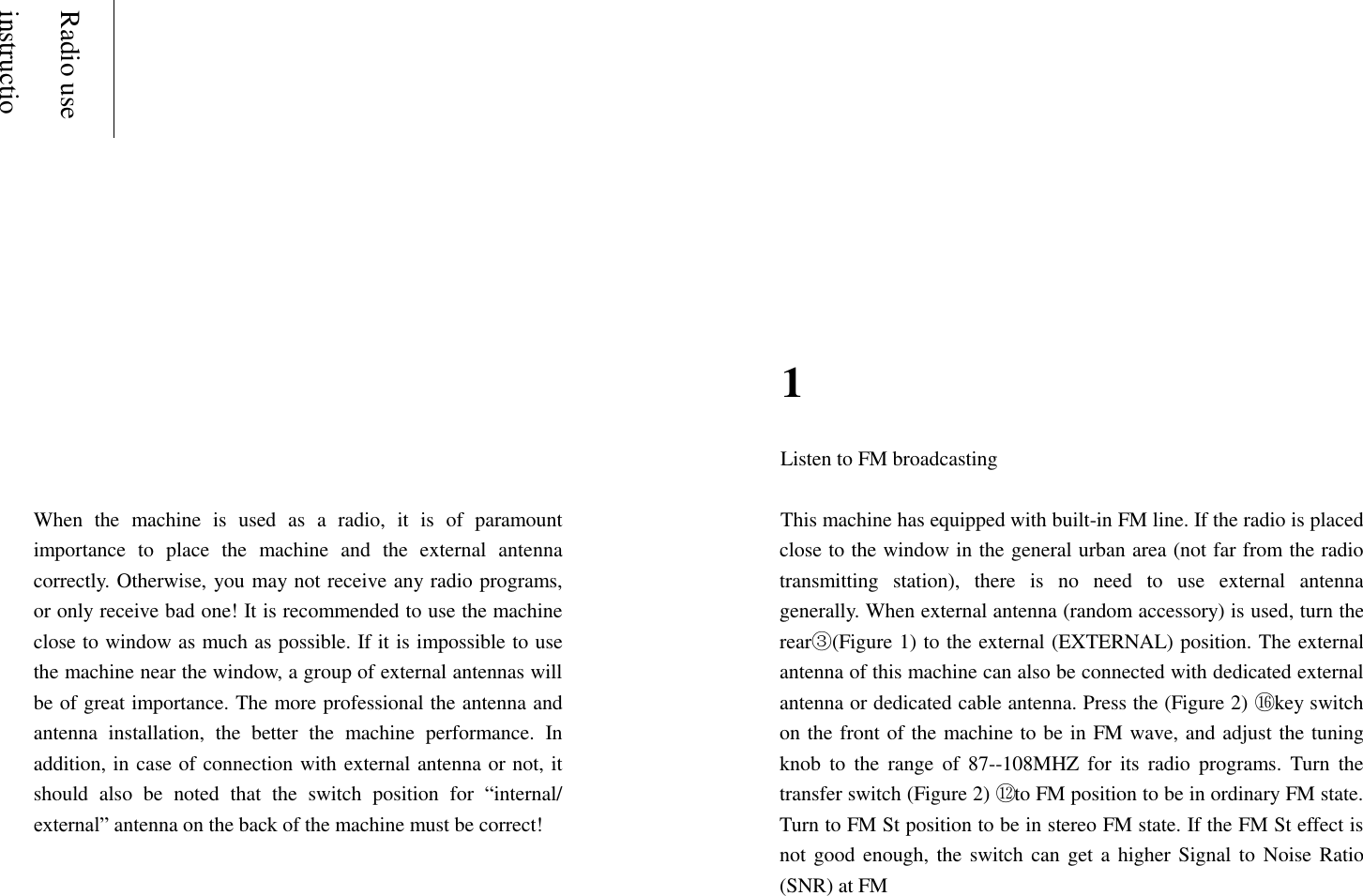    Radio use instructions                 1    When  the  machine  is  used  as  a  radio,  it  is  of  paramount importance  to  place  the  machine  and  the  external  antenna correctly. Otherwise, you may not receive any radio programs, or only receive bad one! It is recommended to use the machine close to window as much as possible. If it is impossible to use the machine near the window, a group of external antennas will be of great importance. The more professional the antenna and antenna  installation,  the  better  the  machine  performance.  In addition, in case of connection with external antenna or not, it should  also  be  noted  that  the  switch  position  for  &ldquo;internal/ external&rdquo; antenna on the back of the machine must be correct!    Listen to FM broadcasting  This machine has equipped with built-in FM line. If the radio is placed close to the window in the general urban area (not far from the radio transmitting  station),  there  is  no  need  to  use  external  antenna generally. When external antenna (random accessory) is used, turn the rear③(Figure 1) to the external (EXTERNAL) position. The external antenna of this machine can also be connected with dedicated external antenna or dedicated cable antenna. Press the (Figure 2) ⑯ key switch on the front of the machine to be in FM wave, and adjust the tuning knob  to  the  range  of  87--108MHZ  for  its  radio  programs.  Turn  the transfer switch (Figure 2) ⑫ to FM position to be in ordinary FM state. Turn to FM St position to be in stereo FM state. If the FM St effect is not good  enough, the switch can get a higher Signal to Noise Ratio (SNR) at FM  