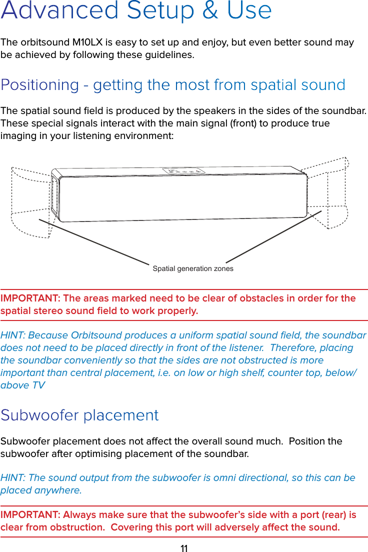 11Advanced Setup &amp; UseThe orbitsound M10LX is easy to set up and enjoy, but even better sound may be achieved by following these guidelines.Positioning - getting the most from spatial soundThe spatial sound ﬁeld is produced by the speakers in the sides of the soundbar.  These special signals interact with the main signal (front) to produce true imaging in your listening environment:Spatial generation zonesIMPORTANT: The areas marked need to be clear of obstacles in order for the  spatial stereo sound ﬁeld to work properly.HINT: Because Orbitsound produces a uniform spatial sound ﬁeld, the soundbar does not need to be placed directly in front of the listener.  Therefore, placing the soundbar conveniently so that the sides are not obstructed is more important than central placement, i.e. on low or high shelf, counter top, below/above TVSubwoofer placementSubwoofer placement does not aect the overall sound much.  Position the subwoofer after optimising placement of the soundbar.HINT: The sound output from the subwoofer is omni directional, so this can be placed anywhere.  IMPORTANT: Always make sure that the subwoofer’s side with a port (rear) is clear from obstruction.  Covering this port will adversely aect the sound.