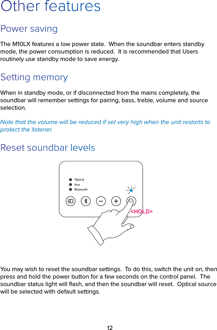 12Other featuresPower savingThe M10LX features a low power state.  When the soundbar enters standby mode, the power consumption is reduced.  It is recommended that Users routinely use standby mode to save energy.Setting memoryWhen in standby mode, or if disconnected from the mains completely, the soundbar will remember settings for pairing, bass, treble, volume and source selection.  Note that the volume will be reduced if set very high when the unit restarts to protect the listener.Reset soundbar levelsOpticalBluetoothAux&lt;HOLD&gt;You may wish to reset the soundbar settings.  To do this, switch the unit on, then press and hold the power button for a few seconds on the control panel.  The soundbar status light will ﬂash, and then the soundbar will reset.  Optical source will be selected with default settings.