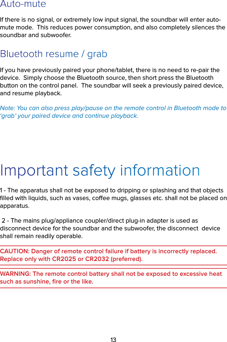 13Auto-muteIf there is no signal, or extremely low input signal, the soundbar will enter auto-mute mode.  This reduces power consumption, and also completely silences the soundbar and subwoofer.Bluetooth resume / grabIf you have previously paired your phone/tablet, there is no need to re-pair the device.  Simply choose the Bluetooth source, then short press the Bluetooth button on the control panel.  The soundbar will seek a previously paired device, and resume playback.Note: You can also press play/pause on the remote control in Bluetooth mode to ‘grab’ your paired device and continue playback.Important safety information1 - The apparatus shall not be exposed to dripping or splashing and that objects ﬁlled with liquids, such as vases, coee mugs, glasses etc. shall not be placed on apparatus.2 - The mains plug/appliance coupler/direct plug-in adapter is used as disconnect device for the soundbar and the subwoofer, the disconnect device shall remain readily operable.CAUTION: Danger of remote control failure if battery is incorrectly replaced. Replace only with CR2025 or CR2032 (preferred).WARNING: The remote control battery shall not be exposed to excessive heat such as sunshine, ﬁre or the like.
