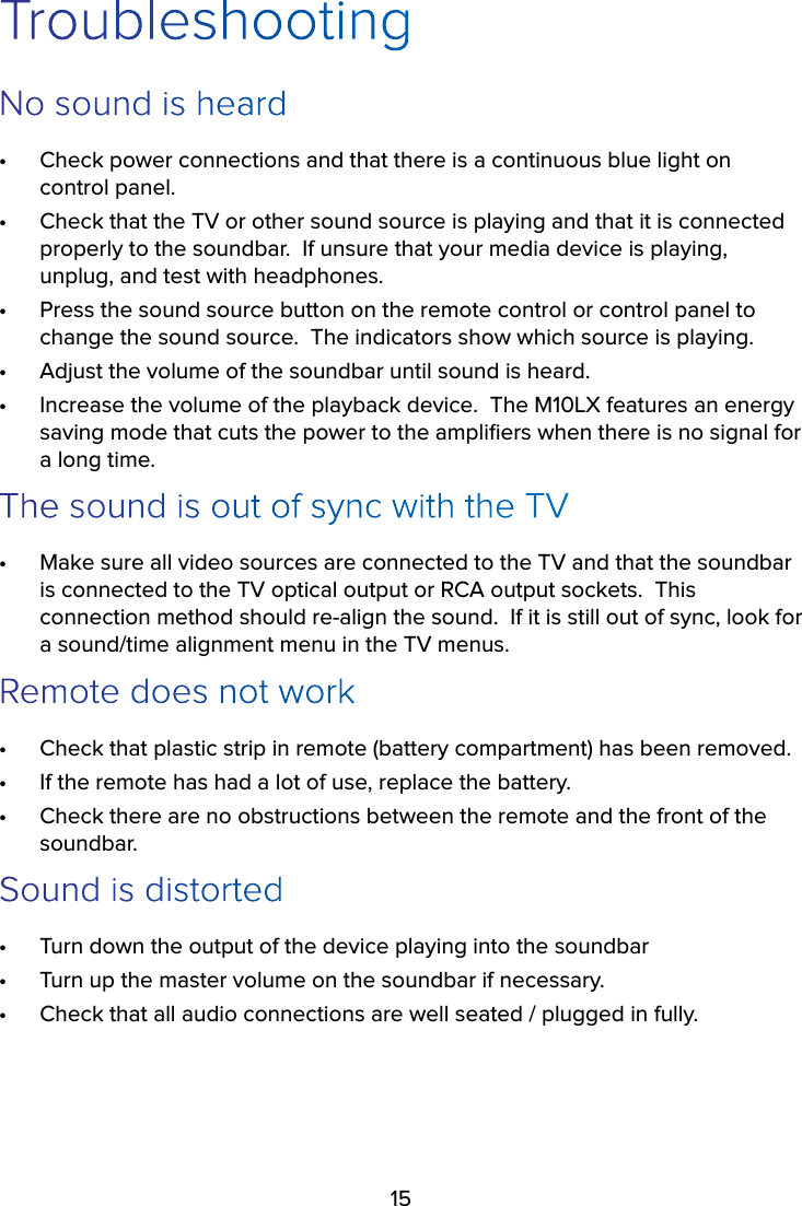 15TroubleshootingNo sound is heard•  Check power connections and that there is a continuous blue light on control panel.•  Check that the TV or other sound source is playing and that it is connected properly to the soundbar.  If unsure that your media device is playing, unplug, and test with headphones.•  Press the sound source button on the remote control or control panel to change the sound source.  The indicators show which source is playing.•  Adjust the volume of the soundbar until sound is heard.•  Increase the volume of the playback device.  The M10LX features an energy saving mode that cuts the power to the ampliﬁers when there is no signal for a long time.The sound is out of sync with the TV•  Make sure all video sources are connected to the TV and that the soundbar is connected to the TV optical output or RCA output sockets.  This connection method should re-align the sound.  If it is still out of sync, look for a sound/time alignment menu in the TV menus.Remote does not work•  Check that plastic strip in remote (battery compartment) has been removed.•  If the remote has had a lot of use, replace the battery.•  Check there are no obstructions between the remote and the front of the soundbar.Sound is distorted•  Turn down the output of the device playing into the soundbar•  Turn up the master volume on the soundbar if necessary.•  Check that all audio connections are well seated / plugged in fully.