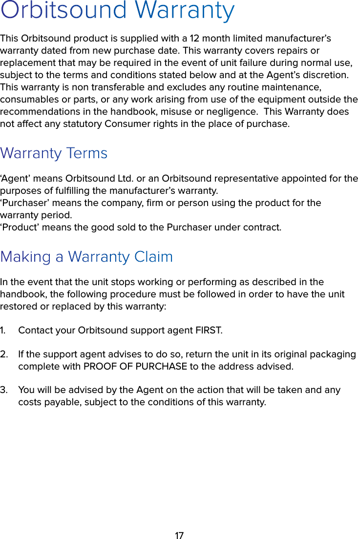 17Orbitsound WarrantyThis Orbitsound product is supplied with a 12 month limited manufacturer’s warranty dated from new purchase date. This warranty covers repairs or replacement that may be required in the event of unit failure during normal use, subject to the terms and conditions stated below and at the Agent’s discretion.  This warranty is non transferable and excludes any routine maintenance, consumables or parts, or any work arising from use of the equipment outside the recommendations in the handbook, misuse or negligence.  This Warranty does not aect any statutory Consumer rights in the place of purchase.  Warranty Terms‘Agent’ means Orbitsound Ltd. or an Orbitsound representative appointed for the purposes of fulﬁlling the manufacturer’s warranty. ‘Purchaser’ means the company, ﬁrm or person using the product for the warranty period. ‘Product’ means the good sold to the Purchaser under contract.Making a Warranty ClaimIn the event that the unit stops working or performing as described in the handbook, the following procedure must be followed in order to have the unit restored or replaced by this warranty:1.  Contact your Orbitsound support agent FIRST.  2.  If the support agent advises to do so, return the unit in its original packaging complete with PROOF OF PURCHASE to the address advised.3.  You will be advised by the Agent on the action that will be taken and any costs payable, subject to the conditions of this warranty.