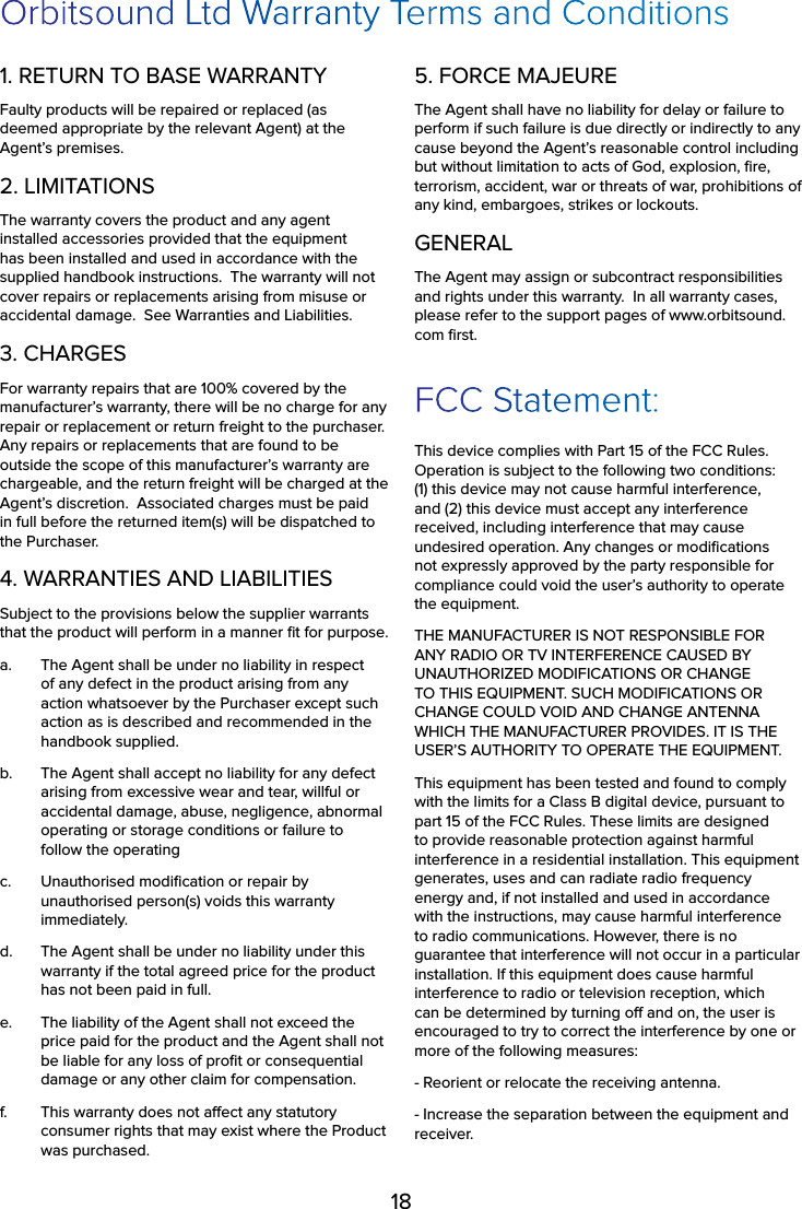 18Orbitsound Ltd Warranty Terms and Conditions1. RETURN TO BASE WARRANTYFaulty products will be repaired or replaced (as deemed appropriate by the relevant Agent) at the Agent’s premises.2. LIMITATIONSThe warranty covers the product and any agent installed accessories provided that the equipment has been installed and used in accordance with the supplied handbook instructions.  The warranty will not cover repairs or replacements arising from misuse or accidental damage.  See Warranties and Liabilities.3. CHARGESFor warranty repairs that are 100% covered by the manufacturer’s warranty, there will be no charge for any repair or replacement or return freight to the purchaser.  Any repairs or replacements that are found to be outside the scope of this manufacturer’s warranty are chargeable, and the return freight will be charged at the Agent’s discretion.  Associated charges must be paid in full before the returned item(s) will be dispatched to the Purchaser.4. WARRANTIES AND LIABILITIESSubject to the provisions below the supplier warrants that the product will perform in a manner ﬁt for purpose.a.  The Agent shall be under no liability in respect of any defect in the product arising from any action whatsoever by the Purchaser except such action as is described and recommended in the handbook supplied.b.  The Agent shall accept no liability for any defect arising from excessive wear and tear, willful or accidental damage, abuse, negligence, abnormal operating or storage conditions or failure to follow the operating c.  Unauthorised modiﬁcation or repair by unauthorised person(s) voids this warranty immediately.d.  The Agent shall be under no liability under this warranty if the total agreed price for the product has not been paid in full.e.  The liability of the Agent shall not exceed the price paid for the product and the Agent shall not be liable for any loss of proﬁt or consequential damage or any other claim for compensation.f.  This warranty does not aect any statutory consumer rights that may exist where the Product was purchased.5. FORCE MAJEUREThe Agent shall have no liability for delay or failure to perform if such failure is due directly or indirectly to any cause beyond the Agent’s reasonable control including but without limitation to acts of God, explosion, ﬁre, terrorism, accident, war or threats of war, prohibitions of any kind, embargoes, strikes or lockouts.GENERALThe Agent may assign or subcontract responsibilities and rights under this warranty.  In all warranty cases, please refer to the support pages of www.orbitsound.com ﬁrst.FCC Statement:This device complies with Part 15 of the FCC Rules. Operation is subject to the following two conditions: (1) this device may not cause harmful interference, and (2) this device must accept any interference received, including interference that may cause undesired operation. Any changes or modiﬁcations not expressly approved by the party responsible for compliance could void the user’s authority to operate the equipment.THE MANUFACTURER IS NOT RESPONSIBLE FOR ANY RADIO OR TV INTERFERENCE CAUSED BY UNAUTHORIZED MODIFICATIONS OR CHANGE TO THIS EQUIPMENT. SUCH MODIFICATIONS OR CHANGE COULD VOID AND CHANGE ANTENNA WHICH THE MANUFACTURER PROVIDES. IT IS THE USER’S AUTHORITY TO OPERATE THE EQUIPMENT.This equipment has been tested and found to comply with the limits for a Class B digital device, pursuant to part 15 of the FCC Rules. These limits are designed to provide reasonable protection against harmful interference in a residential installation. This equipment generates, uses and can radiate radio frequency energy and, if not installed and used in accordance with the instructions, may cause harmful interference to radio communications. However, there is no guarantee that interference will not occur in a particular installation. If this equipment does cause harmful interference to radio or television reception, which can be determined by turning o and on, the user is encouraged to try to correct the interference by one or more of the following measures:- Reorient or relocate the receiving antenna.- Increase the separation between the equipment and receiver.