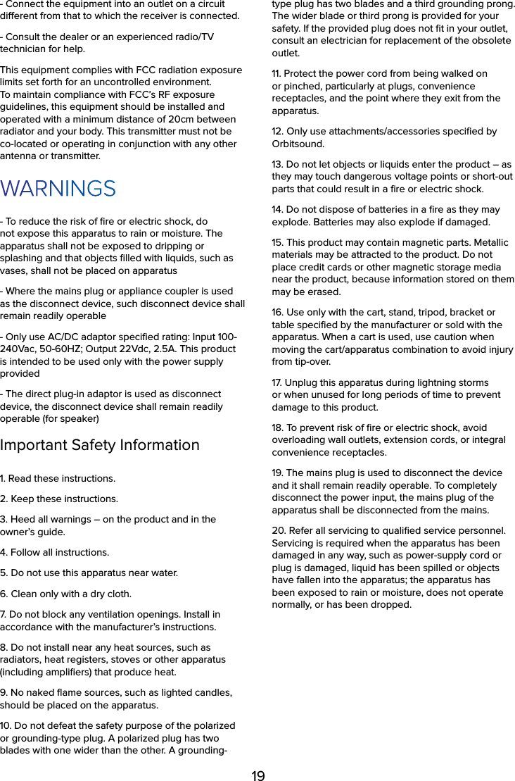19- Connect the equipment into an outlet on a circuit dierent from that to which the receiver is connected.- Consult the dealer or an experienced radio/TV technician for help.This equipment complies with FCC radiation exposure limits set forth for an uncontrolled environment. To maintain compliance with FCC’s RF exposure guidelines, this equipment should be installed and operated with a minimum distance of 20cm between radiator and your body. This transmitter must not be co-located or operating in conjunction with any other antenna or transmitter.WARNINGS- To reduce the risk of ﬁre or electric shock, do not expose this apparatus to rain or moisture. The apparatus shall not be exposed to dripping or splashing and that objects ﬁlled with liquids, such as vases, shall not be placed on apparatus- Where the mains plug or appliance coupler is used as the disconnect device, such disconnect device shall remain readily operable- Only use AC/DC adaptor speciﬁed rating: Input 100-240Vac, 50-60HZ; Output 22Vdc, 2.5A. This product is intended to be used only with the power supply provided- The direct plug-in adaptor is used as disconnect device, the disconnect device shall remain readily operable (for speaker)Important Safety Information1. Read these instructions.2. Keep these instructions.3. Heed all warnings – on the product and in the owner’s guide.4. Follow all instructions.5. Do not use this apparatus near water.6. Clean only with a dry cloth.7. Do not block any ventilation openings. Install in accordance with the manufacturer’s instructions.8. Do not install near any heat sources, such as radiators, heat registers, stoves or other apparatus (including ampliﬁers) that produce heat.9. No naked ﬂame sources, such as lighted candles, should be placed on the apparatus.10. Do not defeat the safety purpose of the polarized or grounding-type plug. A polarized plug has two blades with one wider than the other. A grounding-type plug has two blades and a third grounding prong. The wider blade or third prong is provided for your safety. If the provided plug does not ﬁt in your outlet, consult an electrician for replacement of the obsolete outlet.11. Protect the power cord from being walked on or pinched, particularly at plugs, convenience receptacles, and the point where they exit from the apparatus.12. Only use attachments/accessories speciﬁed by Orbitsound.13. Do not let objects or liquids enter the product – as they may touch dangerous voltage points or short-out parts that could result in a ﬁre or electric shock.14. Do not dispose of batteries in a ﬁre as they may explode. Batteries may also explode if damaged.15. This product may contain magnetic parts. Metallic materials may be attracted to the product. Do not place credit cards or other magnetic storage media near the product, because information stored on them may be erased.16. Use only with the cart, stand, tripod, bracket or table speciﬁed by the manufacturer or sold with the apparatus. When a cart is used, use caution when moving the cart/apparatus combination to avoid injury from tip-over.17. Unplug this apparatus during lightning storms or when unused for long periods of time to prevent damage to this product.18. To prevent risk of ﬁre or electric shock, avoid overloading wall outlets, extension cords, or integral convenience receptacles.19. The mains plug is used to disconnect the device and it shall remain readily operable. To completely disconnect the power input, the mains plug of the apparatus shall be disconnected from the mains.20. Refer all servicing to qualiﬁed service personnel. Servicing is required when the apparatus has been damaged in any way, such as power-supply cord or plug is damaged, liquid has been spilled or objects have fallen into the apparatus; the apparatus has been exposed to rain or moisture, does not operate normally, or has been dropped.