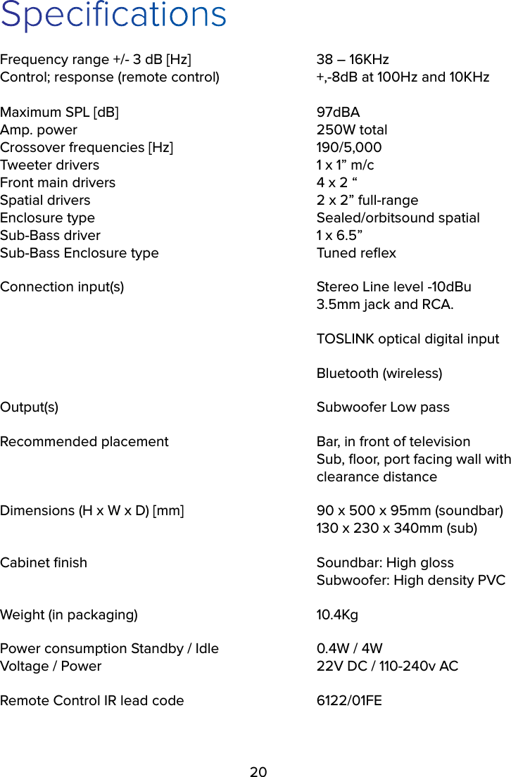 20SpecificationsFrequency range +/- 3 dB [Hz]      38 – 16KHz Control; response (remote control)    +,-8dB at 100Hz and 10KHz  Maximum SPL [dB]    97dBA Amp. power     250W total Crossover frequencies [Hz]      190/5,000 Tweeter drivers          1 x 1” m/c Front main drivers        4 x 2 “ Spatial drivers          2 x 2” full-range Enclosure type     Sealed/orbitsound spatial Sub-Bass driver     1 x 6.5” Sub-Bass Enclosure type      Tuned reﬂex Connection input(s)        Stereo Line level -10dBu       3.5mm jack and RCA.      TOSLINK optical digital input      Bluetooth (wireless)Output(s)     Subwoofer Low passRecommended placement      Bar, in front of television       Sub, ﬂoor, port facing wall with        clearance distanceDimensions (H x W x D) [mm]      90 x 500 x 95mm (soundbar)       130 x 230 x 340mm (sub)Cabinet ﬁnish     Soundbar: High gloss        Subwoofer: High density PVCWeight (in packaging)    10.4KgPower consumption Standby / Idle    0.4W / 4W Voltage / Power         22V DC / 110-240v ACRemote Control IR lead code      6122/01FE 