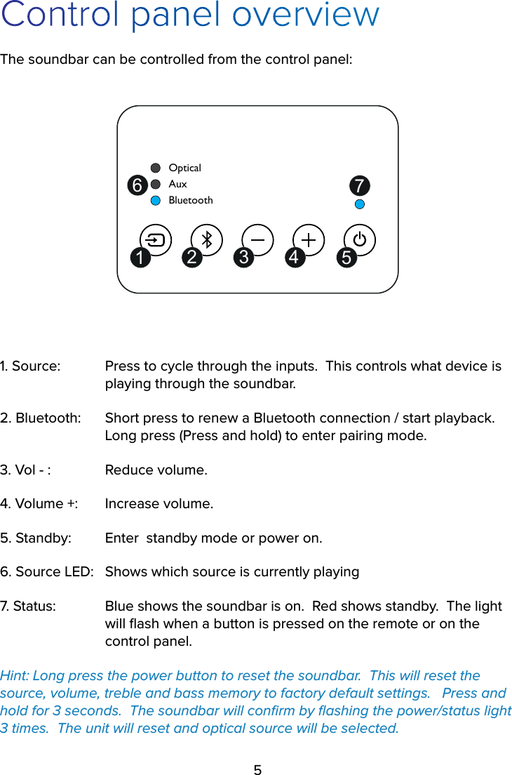 5Control panel overviewThe soundbar can be controlled from the control panel:OpticalBluetoothAux12 3 4 567 1. Source:   Press to cycle through the inputs.  This controls what device is      playing through the soundbar.2. Bluetooth:   Short press to renew a Bluetooth connection / start playback.       Long press (Press and hold) to enter pairing mode.3. Vol - :   Reduce volume.4. Volume +:   Increase volume.5. Standby:   Enter  standby mode or power on.6. Source LED:   Shows which source is currently playing7. Status:   Blue shows the soundbar is on.  Red shows standby.  The light      will ﬂash when a button is pressed on the remote or on the    control panel.Hint: Long press the power button to reset the soundbar.  This will reset the source, volume, treble and bass memory to factory default settings.   Press and hold for 3 seconds.  The soundbar will conﬁrm by ﬂashing the power/status light 3 times.  The unit will reset and optical source will be selected.