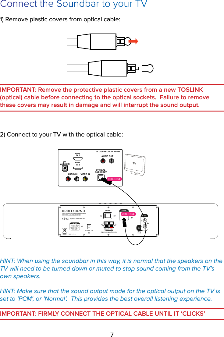 7Connect the Soundbar to your TV1) Remove plastic covers from optical cable:IMPORTANT: Remove the protective plastic covers from a new TOSLINK (optical) cable before connecting to the optical sockets.  Failure to remove these covers may result in damage and will interrupt the sound output.2) Connect to your TV with the optical cable:Spatial soundbar with subwoofer and BluetoothSubwoofer Output4 ohm minimumOnly connect supplied subwoofer©2013 Orbitsound Ltd. Model: M10LXHDMI IN 1HDMI IN 2VIDEO INAUDIO INOPTICAL AUDIO OUTDVI AUDIO INTV CONNECTION PANELAUDIO OUT&lt;CLICK&gt;&lt;CLICK&gt;HINT: When using the soundbar in this way, it is normal that the speakers on the TV will need to be turned down or muted to stop sound coming from the TV’s own speakers.  HINT: Make sure that the sound output mode for the optical output on the TV is set to ‘PCM’, or ‘Normal’.  This provides the best overall listening experience.IMPORTANT: FIRMLY CONNECT THE OPTICAL CABLE UNTIL IT ‘CLICKS’