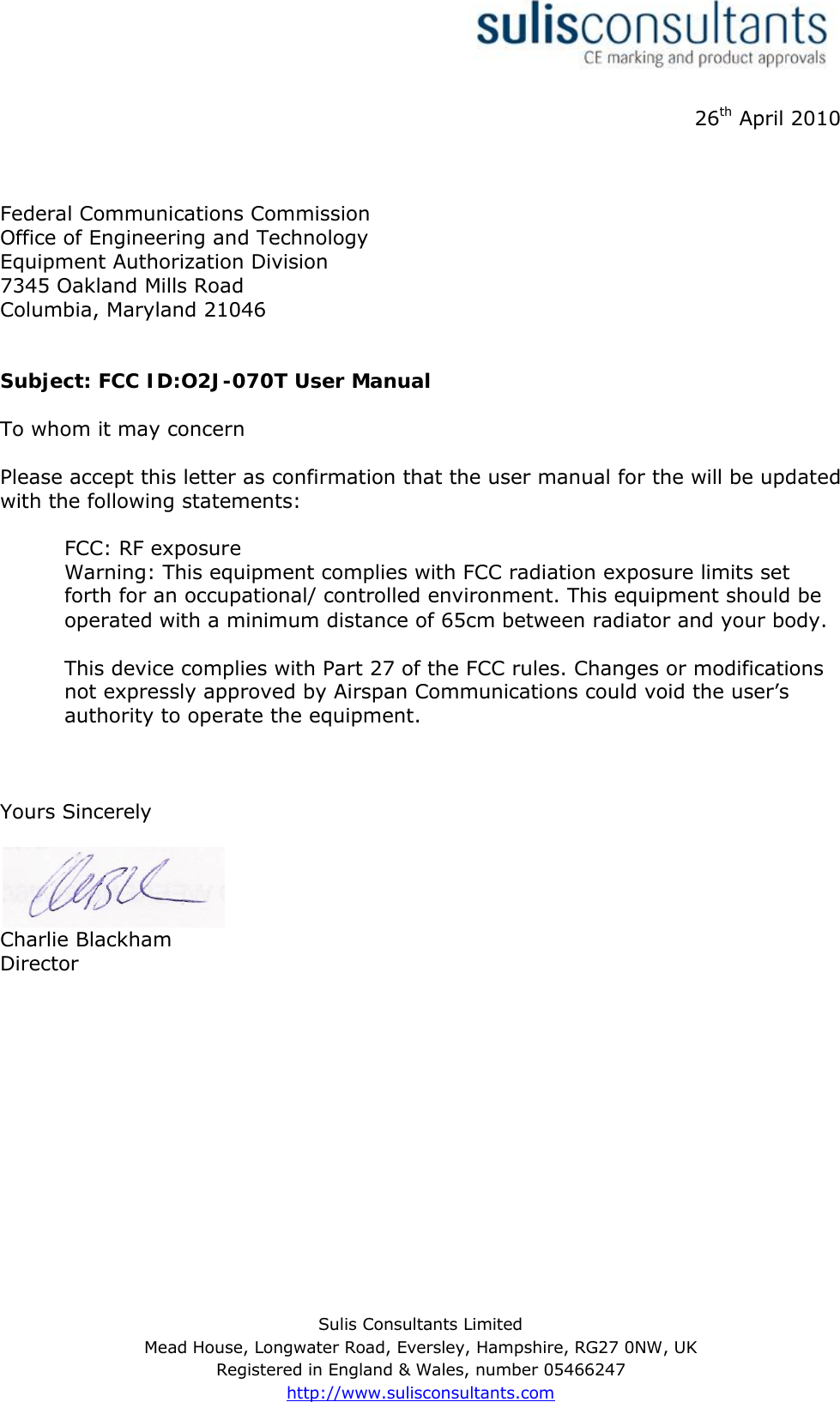 Sulis Consultants LimitedMead House, Longwater Road, Eversley, Hampshire, RG27 0NW, UKRegistered in England &amp; Wales, number 05466247http://www.sulisconsultants.com26th April 2010Federal Communications CommissionOffice of Engineering and TechnologyEquipment Authorization Division7345 Oakland Mills RoadColumbia, Maryland 21046Subject: FCC ID:O2J-070TUser ManualTo whom it may concernPlease accept this letter as confirmation that the user manual for the will be updated with the following statements:FCC: RF exposureWarning: This equipment complies with FCC radiation exposure limits set forth for an occupational/ controlled environment. This equipment should be operated with a minimumdistance of 65cm between radiator and your body.This device complies with Part 27 of the FCC rules. Changes or modifications not expressly approved by Airspan Communications could void the user’sauthority to operate the equipment.Yours SincerelyCharlie BlackhamDirector