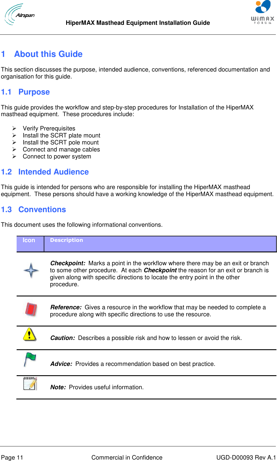  HiperMAX Masthead Equipment Installation Guide      Page 11  Commercial in Confidence  UGD-D00093 Rev A.1 1  About this Guide This section discusses the purpose, intended audience, conventions, referenced documentation and organisation for this guide. 1.1 Purpose This guide provides the workflow and step-by-step procedures for Installation of the HiperMAX masthead equipment.  These procedures include:   Verify Prerequisites   Install the SCRT plate mount   Install the SCRT pole mount   Connect and manage cables   Connect to power system 1.2 Intended Audience This guide is intended for persons who are responsible for installing the HiperMAX masthead equipment.  These persons should have a working knowledge of the HiperMAX masthead equipment. 1.3  Conventions This document uses the following informational conventions. Icon Description    Checkpoint:  Marks a point in the workflow where there may be an exit or branch to some other procedure.  At each Checkpoint the reason for an exit or branch is given along with specific directions to locate the entry point in the other procedure.   Reference:  Gives a resource in the workflow that may be needed to complete a procedure along with specific directions to use the resource.   Caution:  Describes a possible risk and how to lessen or avoid the risk.   Advice:  Provides a recommendation based on best practice.    Note:  Provides useful information.  