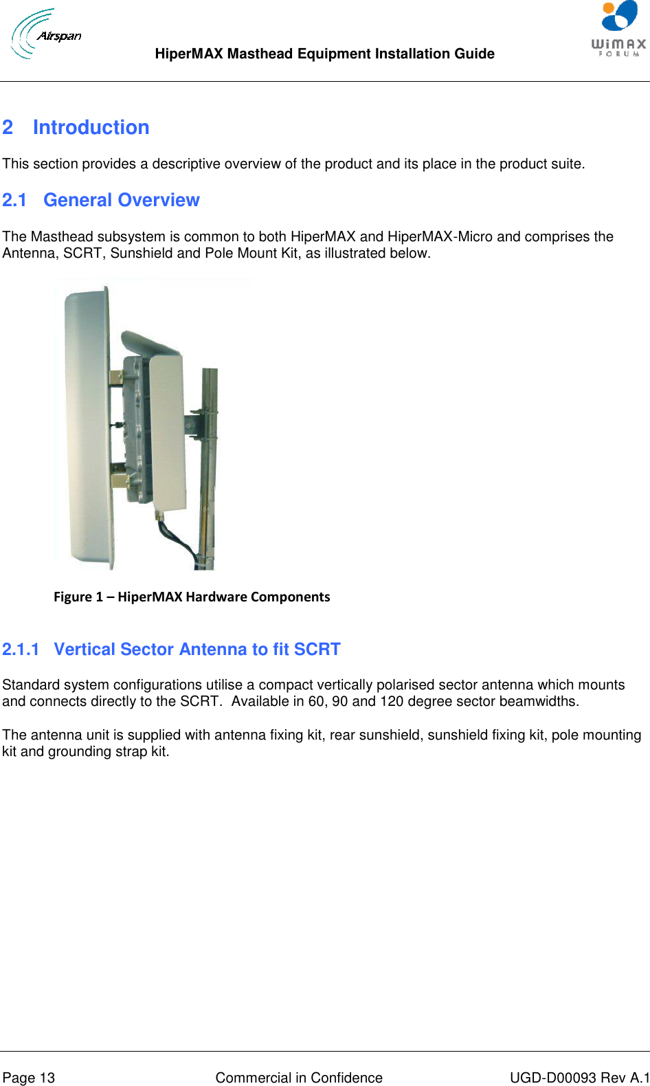  HiperMAX Masthead Equipment Installation Guide      Page 13  Commercial in Confidence  UGD-D00093 Rev A.1 2  Introduction This section provides a descriptive overview of the product and its place in the product suite. 2.1  General Overview The Masthead subsystem is common to both HiperMAX and HiperMAX-Micro and comprises the Antenna, SCRT, Sunshield and Pole Mount Kit, as illustrated below.  Figure 1 – HiperMAX Hardware Components  2.1.1  Vertical Sector Antenna to fit SCRT Standard system configurations utilise a compact vertically polarised sector antenna which mounts and connects directly to the SCRT.  Available in 60, 90 and 120 degree sector beamwidths. The antenna unit is supplied with antenna fixing kit, rear sunshield, sunshield fixing kit, pole mounting kit and grounding strap kit.  