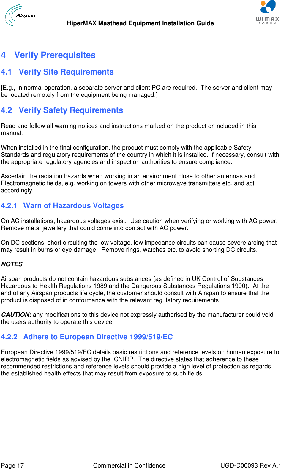  HiperMAX Masthead Equipment Installation Guide      Page 17  Commercial in Confidence  UGD-D00093 Rev A.1 4  Verify Prerequisites 4.1  Verify Site Requirements [E.g., In normal operation, a separate server and client PC are required.  The server and client may be located remotely from the equipment being managed.] 4.2  Verify Safety Requirements Read and follow all warning notices and instructions marked on the product or included in this manual. When installed in the final configuration, the product must comply with the applicable Safety Standards and regulatory requirements of the country in which it is installed. If necessary, consult with the appropriate regulatory agencies and inspection authorities to ensure compliance. Ascertain the radiation hazards when working in an environment close to other antennas and Electromagnetic fields, e.g. working on towers with other microwave transmitters etc. and act accordingly. 4.2.1  Warn of Hazardous Voltages On AC installations, hazardous voltages exist.  Use caution when verifying or working with AC power. Remove metal jewellery that could come into contact with AC power. On DC sections, short circuiting the low voltage, low impedance circuits can cause severe arcing that may result in burns or eye damage.  Remove rings, watches etc. to avoid shorting DC circuits. NOTES Airspan products do not contain hazardous substances (as defined in UK Control of Substances Hazardous to Health Regulations 1989 and the Dangerous Substances Regulations 1990).  At the end of any Airspan products life cycle, the customer should consult with Airspan to ensure that the product is disposed of in conformance with the relevant regulatory requirements CAUTION: any modifications to this device not expressly authorised by the manufacturer could void the users authority to operate this device. 4.2.2  Adhere to European Directive 1999/519/EC European Directive 1999/519/EC details basic restrictions and reference levels on human exposure to electromagnetic fields as advised by the ICNIRP.  The directive states that adherence to these recommended restrictions and reference levels should provide a high level of protection as regards the established health effects that may result from exposure to such fields.    