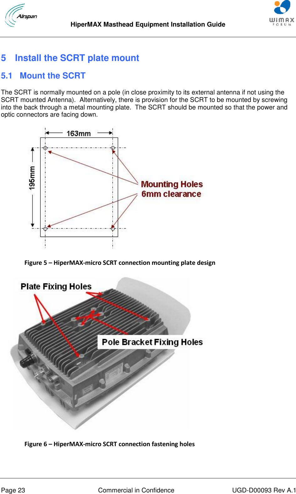  HiperMAX Masthead Equipment Installation Guide      Page 23  Commercial in Confidence  UGD-D00093 Rev A.1 5  Install the SCRT plate mount 5.1  Mount the SCRT The SCRT is normally mounted on a pole (in close proximity to its external antenna if not using the SCRT mounted Antenna).  Alternatively, there is provision for the SCRT to be mounted by screwing into the back through a metal mounting plate.  The SCRT should be mounted so that the power and optic connectors are facing down.  Figure 5 – HiperMAX-micro SCRT connection mounting plate design  Figure 6 – HiperMAX-micro SCRT connection fastening holes   