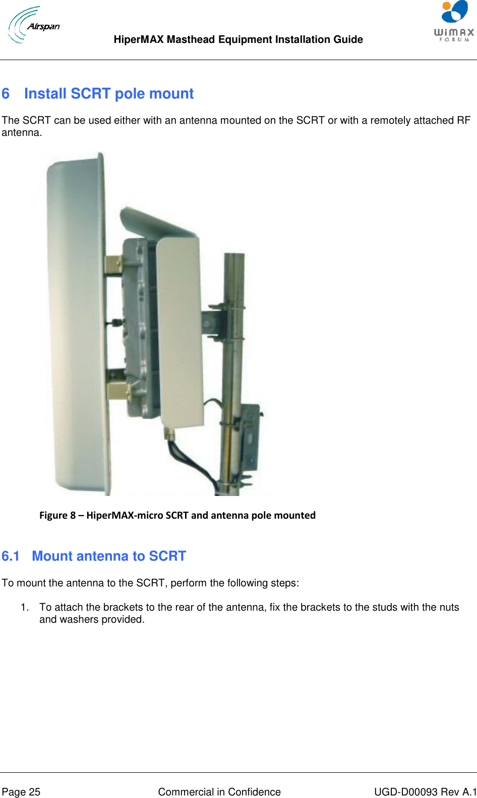  HiperMAX Masthead Equipment Installation Guide      Page 25  Commercial in Confidence  UGD-D00093 Rev A.1 6  Install SCRT pole mount The SCRT can be used either with an antenna mounted on the SCRT or with a remotely attached RF antenna.  Figure 8 – HiperMAX-micro SCRT and antenna pole mounted  6.1  Mount antenna to SCRT To mount the antenna to the SCRT, perform the following steps: 1.  To attach the brackets to the rear of the antenna, fix the brackets to the studs with the nuts and washers provided. 