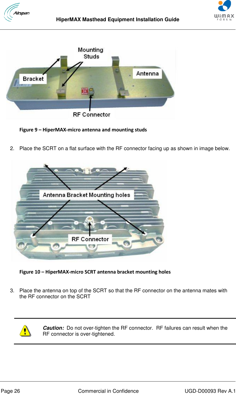  HiperMAX Masthead Equipment Installation Guide      Page 26  Commercial in Confidence  UGD-D00093 Rev A.1  Figure 9 – HiperMAX-micro antenna and mounting studs  2.  Place the SCRT on a flat surface with the RF connector facing up as shown in image below.  Figure 10 – HiperMAX-micro SCRT antenna bracket mounting holes  3.  Place the antenna on top of the SCRT so that the RF connector on the antenna mates with the RF connector on the SCRT    Caution:  Do not over-tighten the RF connector.  RF failures can result when the RF connector is over-tightened.  