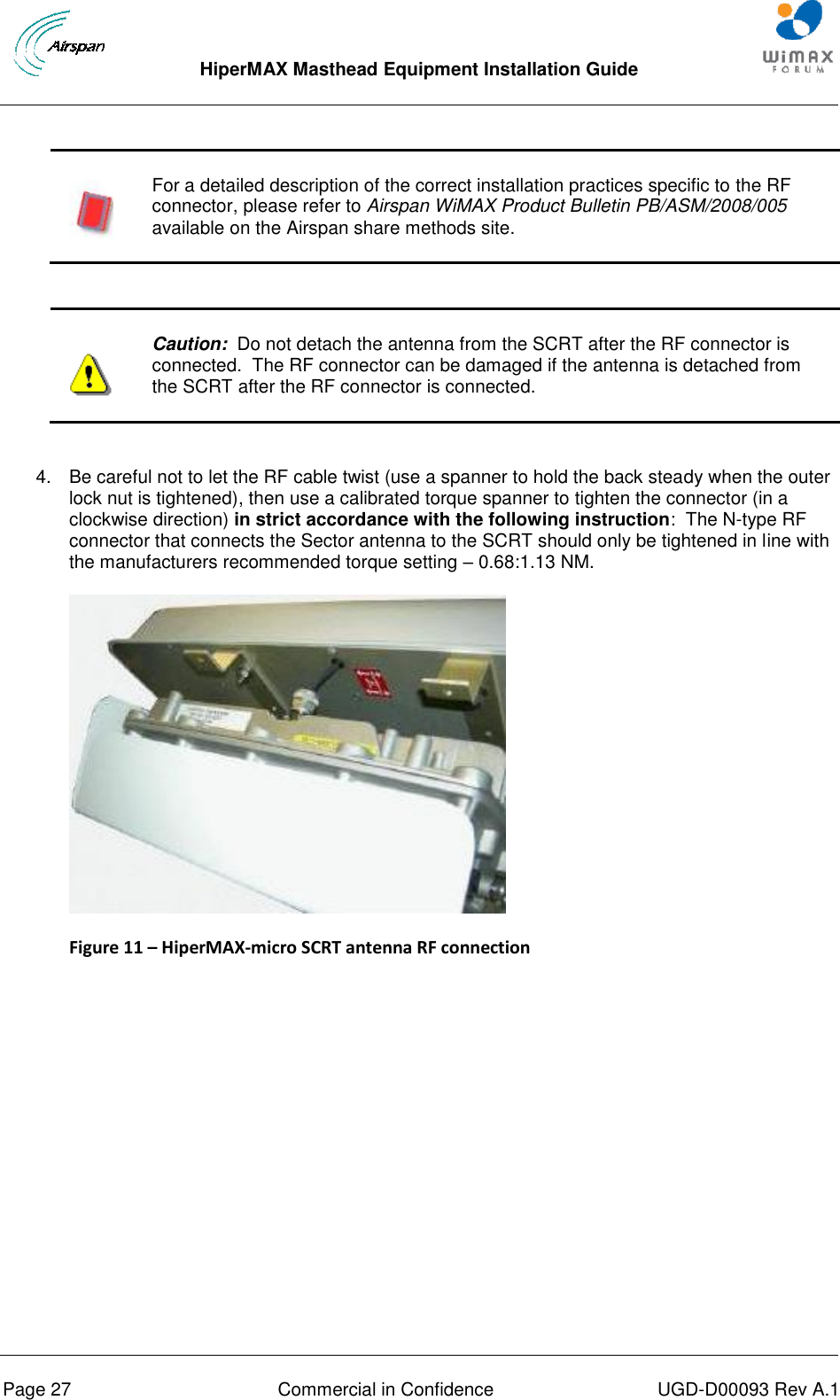  HiperMAX Masthead Equipment Installation Guide      Page 27  Commercial in Confidence  UGD-D00093 Rev A.1   For a detailed description of the correct installation practices specific to the RF connector, please refer to Airspan WiMAX Product Bulletin PB/ASM/2008/005 available on the Airspan share methods site.    Caution:  Do not detach the antenna from the SCRT after the RF connector is connected.  The RF connector can be damaged if the antenna is detached from the SCRT after the RF connector is connected.  4.  Be careful not to let the RF cable twist (use a spanner to hold the back steady when the outer lock nut is tightened), then use a calibrated torque spanner to tighten the connector (in a clockwise direction) in strict accordance with the following instruction:  The N-type RF connector that connects the Sector antenna to the SCRT should only be tightened in line with the manufacturers recommended torque setting – 0.68:1.13 NM.  Figure 11 – HiperMAX-micro SCRT antenna RF connection  